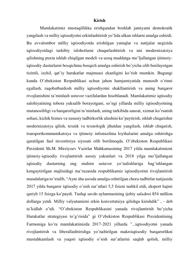 Kirish 
Mamlakatimiz mustaqillikka erishgandan boshlab jamiyatni demokratik 
yangilash va milliy iqtisodyotni erkinlashtirish yoʼlida ulkan ishlarni amalga oshirdi. 
Bu avvalombor milliy iqtisodiyotda erishilgan yutuqlar va natijalar negizida 
iqtisodiyotdagi tarkibiy islohotlarni chuqurlashtirish va uni modernizatsiya 
qilishning puxta ishlab chiqilgan modeli va uzoq muddatga moʼljallangan ijtimoiy-
iqtisodiy dasturlarni bosqichma-bosqich amalga oshirish boʼyicha olib borilayotgan 
tizimli, izchil, qatʼiy harakatlar majmuasi ekanligini koʼrish mumkin. Bugungi 
kunda Oʼzbekiston Respublikasi uchun jahon hamjamiyatida munosib oʼrinni 
egallash, raqobatbardosh milliy iqtisodiyotni shakllantirish va uning barqaror 
rivojlanishini taʼminlash ustuvor vazifalardan hisoblanadi. Mamlakatimiz iqtisodiy 
salohiyatining tobora yuksalib borayotgani, soʼngi yillarda milliy iqtisodiyotning 
mutanosibligi va barqarorligini taʼminlash, uning tarkibida sanoat, xizmat koʼrsatish 
sohasi, kichik biznes va xususiy tadbirkorlik ulushini koʼpaytirish, ishlab chiqarishni 
modernizatsiya qilish, texnik va texnologik jihatdan yangilash, ishlab chiqarish, 
transportkommunikatsiya va ijtimoiy infratuzilma loyihalarini amalga oshirishga 
qaratilgan faol investitsiya siyosati olib borilmoqda. Oʼzbekiston Respublikasi 
Prezidenti Sh.M. Mirziyoev Vazirlar Mahkamasining 2017 yilda mamlakatimizni 
ijtimoiy-iqtisodiy rivojlantirish asosiy yakunlari va 2018 yilga moʼljallangan 
iqtisodiy 
dasturning 
eng 
muhim 
ustuvor 
yoʼnalishlariga 
bagʼishlangan 
kengaytirilgan majlisidagi maʼruzasida respublikamiz iqtisodiyotini rivojlantirish 
masalalariga toʼxtalib, “Аyni shu asosda amalga oshirilgan chora-tadbirlar natijasida 
2017 yilda barqaror iqtisodiy oʼsish surʼatlari 5,5 foizni tashkil etdi, eksport hajmi 
qariyb 15 foizga koʼpaydi. Tashqi savdo aylanmasining ijobiy salьdosi 854 million 
dollarga yetdi. Milliy valyutamizni erkin konvertatsiya qilishga kirishdik” , - deb 
taʼkidlab oʼtdi. “Oʼzbekiston Respublikasini yanada rivojlantirish boʼyicha 
Harakatlar strategiyasi toʼgʼrisida” gi Oʼzbekiston Respublikasi Prezidentining 
Farmoniga koʼra mamlakatimizda 2017-2021 yillarda "...iqtisodiyotni yanada 
rivojlantirish va liberallashtirishga yoʼnaltirilgan makroiqtisodiy barqarorlikni 
mustahkamlash va yuqori iqtisodiy oʼsish surʼatlarini saqlab qolish, milliy 
