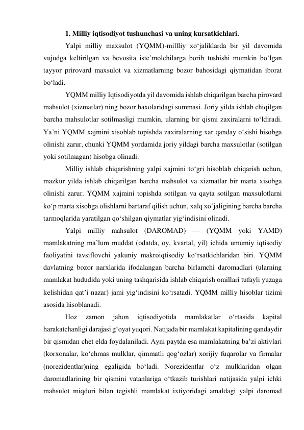 1. Milliy iqtisodiyot tushunchasi va uning kursatkichlari. 
Yalpi milliy maxsulot (YQMM)-millliy xoʻjaliklarda bir yil davomida 
vujudga keltirilgan va bevosita isteʼmolchilarga borib tushishi mumkin boʻlgan 
tayyor prirovard maxsulot va xizmatlarning bozor bahosidagi qiymatidan iborat 
boʻladi. 
YQMM milliy Iqtisodiyotda yil davomida ishlab chiqarilgan barcha pirovard 
mahsulot (xizmatlar) ning bozor baxolaridagi summasi. Joriy yilda ishlab chiqilgan 
barcha mahsulotlar sotilmasligi mumkin, ularning bir qismi zaxiralarni toʻldiradi. 
Yaʼni YQMM xajmini xisoblab topishda zaxiralarning xar qanday oʻsishi hisobga 
olinishi zarur, chunki YQMM yordamida joriy yildagi barcha maxsulotlar (sotilgan 
yoki sotilmagan) hisobga olinadi.  
Milliy ishlab chiqarishning yalpi xajmini toʻgri hisoblab chiqarish uchun, 
mazkur yilda ishlab chiqarilgan barcha mahsulot va xizmatlar bir marta xisobga 
olinishi zarur. YQMM xajmini topishda sotilgan va qayta sotilgan maxsulotlarni 
koʻp marta xisobga olishlarni bartaraf qilish uchun, xalq xoʻjaligining barcha barcha 
tarmoqlarida yaratilgan qoʻshilgan qiymatlar yigʻindisini olinadi. 
Yalpi milliy mahsulot (DAROMAD) — (YQMM yoki YAMD) 
mamlakatning maʼlum muddat (odatda, oy, kvartal, yil) ichida umumiy iqtisodiy 
faoliyatini tavsiflovchi yakuniy makroiqtisodiy koʻrsatkichlaridan biri. YQMM 
davlatning bozor narxlarida ifodalangan barcha birlamchi daromadlari (ularning 
mamlakat hududida yoki uning tashqarisida ishlab chiqarish omillari tufayli yuzaga 
kelishidan qatʼi nazar) jami yigʻindisini koʻrsatadi. YQMM milliy hisoblar tizimi 
asosida hisoblanadi.  
Hoz 
zamon 
jahon 
iqtisodiyotida 
mamlakatlar 
oʻrtasida 
kapital 
harakatchanligi darajasi gʻoyat yuqori. Natijada bir mamlakat kapitalining qandaydir 
bir qismidan chet elda foydalaniladi. Ayni paytda esa mamlakatning baʼzi aktivlari 
(korxonalar, koʻchmas mulklar, qimmatli qogʻozlar) xorijiy fuqarolar va firmalar 
(norezidentlar)ning egaligida boʻladi. Norezidentlar oʻz mulklaridan olgan 
daromadlarining bir qismini vatanlariga oʻtkazib turishlari natijasida yalpi ichki 
mahsulot miqdori bilan tegishli mamlakat ixtiyoridagi amaldagi yalpi daromad 
