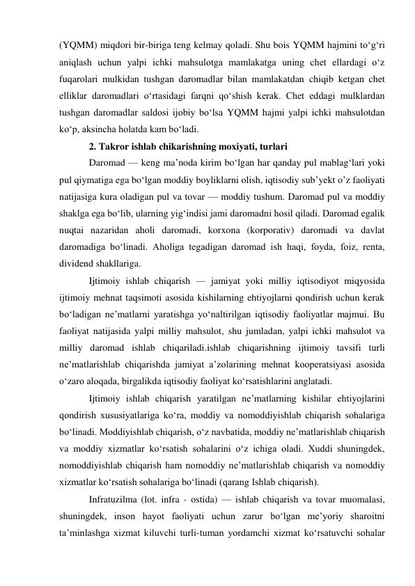 (YQMM) miqdori bir-biriga teng kelmay qoladi. Shu bois YQMM hajmini toʻgʻri 
aniqlash uchun yalpi ichki mahsulotga mamlakatga uning chet ellardagi oʻz 
fuqarolari mulkidan tushgan daromadlar bilan mamlakatdan chiqib ketgan chet 
elliklar daromadlari oʻrtasidagi farqni qoʻshish kerak. Chet eddagi mulklardan 
tushgan daromadlar saldosi ijobiy boʻlsa YQMM hajmi yalpi ichki mahsulotdan 
koʻp, aksincha holatda kam boʻladi. 
2. Takror ishlab chikarishning moxiyati, turlari 
Daromad — keng maʼnoda kirim boʻlgan har qanday pul mablagʻlari yoki 
pul qiymatiga ega boʻlgan moddiy boyliklarni olish, iqtisodiy subʼyekt o’z faoliyati 
natijasiga kura oladigan pul va tovar — moddiy tushum. Daromad pul va moddiy 
shaklga ega boʻlib, ularning yigʻindisi jami daromadni hosil qiladi. Daromad egalik 
nuqtai nazaridan aholi daromadi, korxona (korporativ) daromadi va davlat 
daromadiga boʻlinadi. Aholiga tegadigan daromad ish haqi, foyda, foiz, renta, 
dividend shakllariga. 
Ijtimoiy ishlab chiqarish — jamiyat yoki milliy iqtisodiyot miqyosida 
ijtimoiy mehnat taqsimoti asosida kishilarning ehtiyojlarni qondirish uchun kerak 
boʻladigan neʼmatlarni yaratishga yoʻnaltirilgan iqtisodiy faoliyatlar majmui. Bu 
faoliyat natijasida yalpi milliy mahsulot, shu jumladan, yalpi ichki mahsulot va 
milliy daromad ishlab chiqariladi.ishlab chiqarishning ijtimoiy tavsifi turli 
neʼmatlarishlab chiqarishda jamiyat aʼzolarining mehnat kooperatsiyasi asosida 
oʻzaro aloqada, birgalikda iqtisodiy faoliyat koʻrsatishlarini anglatadi. 
Ijtimoiy ishlab chiqarish yaratilgan neʼmatlarning kishilar ehtiyojlarini 
qondirish xususiyatlariga koʻra, moddiy va nomoddiyishlab chiqarish sohalariga 
boʻlinadi. Moddiyishlab chiqarish, oʻz navbatida, moddiy neʼmatlarishlab chiqarish 
va moddiy xizmatlar koʻrsatish sohalarini oʻz ichiga oladi. Xuddi shuningdek, 
nomoddiyishlab chiqarish ham nomoddiy neʼmatlarishlab chiqarish va nomoddiy 
xizmatlar koʻrsatish sohalariga boʻlinadi (qarang Ishlab chiqarish).  
Infratuzilma (lot. infra - ostida) — ishlab chiqarish va tovar muomalasi, 
shuningdek, inson hayot faoliyati uchun zarur boʻlgan meʼyoriy sharoitni 
taʼminlashga xizmat kiluvchi turli-tuman yordamchi xizmat koʻrsatuvchi sohalar 
