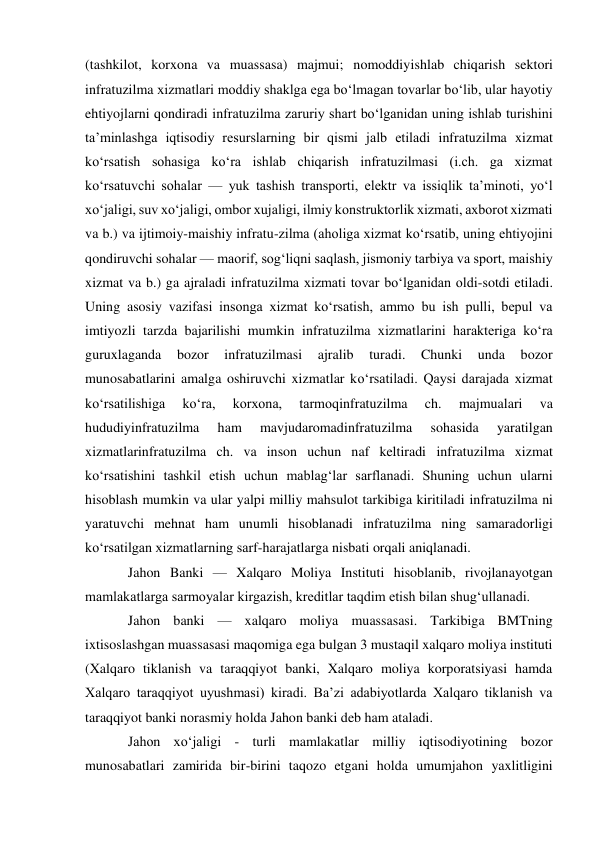 (tashkilot, korxona va muassasa) majmui; nomoddiyishlab chiqarish sektori 
infratuzilma xizmatlari moddiy shaklga ega boʻlmagan tovarlar boʻlib, ular hayotiy 
ehtiyojlarni qondiradi infratuzilma zaruriy shart boʻlganidan uning ishlab turishini 
taʼminlashga iqtisodiy resurslarning bir qismi jalb etiladi infratuzilma xizmat 
koʻrsatish sohasiga koʻra ishlab chiqarish infratuzilmasi (i.ch. ga xizmat 
koʻrsatuvchi sohalar — yuk tashish transporti, elektr va issiqlik taʼminoti, yoʻl 
xoʻjaligi, suv xoʻjaligi, ombor xujaligi, ilmiy konstruktorlik xizmati, axborot xizmati 
va b.) va ijtimoiy-maishiy infratu-zilma (aholiga xizmat koʻrsatib, uning ehtiyojini 
qondiruvchi sohalar — maorif, sogʻliqni saqlash, jismoniy tarbiya va sport, maishiy 
xizmat va b.) ga ajraladi infratuzilma xizmati tovar boʻlganidan oldi-sotdi etiladi. 
Uning asosiy vazifasi insonga xizmat koʻrsatish, ammo bu ish pulli, bepul va 
imtiyozli tarzda bajarilishi mumkin infratuzilma xizmatlarini harakteriga koʻra 
guruxlaganda 
bozor 
infratuzilmasi 
ajralib 
turadi. 
Chunki 
unda 
bozor 
munosabatlarini amalga oshiruvchi xizmatlar koʻrsatiladi. Qaysi darajada xizmat 
koʻrsatilishiga 
koʻra, 
korxona, 
tarmoqinfratuzilma 
ch. 
majmualari 
va 
hududiyinfratuzilma 
ham 
mavjudaromadinfratuzilma 
sohasida 
yaratilgan 
xizmatlarinfratuzilma ch. va inson uchun naf keltiradi infratuzilma xizmat 
koʻrsatishini tashkil etish uchun mablagʻlar sarflanadi. Shuning uchun ularni 
hisoblash mumkin va ular yalpi milliy mahsulot tarkibiga kiritiladi infratuzilma ni 
yaratuvchi mehnat ham unumli hisoblanadi infratuzilma ning samaradorligi 
koʻrsatilgan xizmatlarning sarf-harajatlarga nisbati orqali aniqlanadi.  
Jahon Banki — Xalqaro Moliya Instituti hisoblanib, rivojlanayotgan 
mamlakatlarga sarmoyalar kirgazish, kreditlar taqdim etish bilan shugʻullanadi.  
Jahon banki — xalqaro moliya muassasasi. Tarkibiga BMTning 
ixtisoslashgan muassasasi maqomiga ega bulgan 3 mustaqil xalqaro moliya instituti 
(Xalqaro tiklanish va taraqqiyot banki, Xalqaro moliya korporatsiyasi hamda 
Xalqaro taraqqiyot uyushmasi) kiradi. Baʼzi adabiyotlarda Xalqaro tiklanish va 
taraqqiyot banki norasmiy holda Jahon banki deb ham ataladi. 
Jahon xoʻjaligi - turli mamlakatlar milliy iqtisodiyotining bozor 
munosabatlari zamirida bir-birini taqozo etgani holda umumjahon yaxlitligini 
