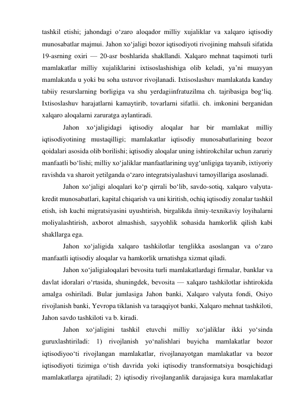 tashkil etishi; jahondagi oʻzaro aloqador milliy xujaliklar va xalqaro iqtisodiy 
munosabatlar majmui. Jahon xoʻjaligi bozor iqtisodiyoti rivojining mahsuli sifatida 
19-asrning oxiri — 20-asr boshlarida shakllandi. Xalqaro mehnat taqsimoti turli 
mamlakatlar milliy xujaliklarini ixtisoslashishiga olib keladi, yaʼni muayyan 
mamlakatda u yoki bu soha ustuvor rivojlanadi. Ixtisoslashuv mamlakatda kanday 
tabiiy resurslarning borligiga va shu yerdagiinfratuzilma ch. tajribasiga bogʻliq. 
Ixtisoslashuv harajatlarni kamaytirib, tovarlarni sifatlii. ch. imkonini berganidan 
xalqaro aloqalarni zaruratga aylantiradi. 
Jahon 
xoʻjaligidagi 
iqtisodiy 
aloqalar 
har 
bir 
mamlakat 
milliy 
iqtisodiyotining mustaqilligi; mamlakatlar iqtisodiy munosabatlarining bozor 
qoidalari asosida olib borilishi; iqtisodiy aloqalar uning ishtirokchilar uchun zaruriy 
manfaatli boʻlishi; milliy xoʻjaliklar manfaatlarining uygʻunligiga tayanib, ixtiyoriy 
ravishda va sharoit yetilganda oʻzaro integratsiyalashuvi tamoyillariga asoslanadi.  
Jahon xoʻjaligi aloqalari koʻp qirrali boʻlib, savdo-sotiq, xalqaro valyuta-
kredit munosabatlari, kapital chiqarish va uni kiritish, ochiq iqtisodiy zonalar tashkil 
etish, ish kuchi migratsiyasini uyushtirish, birgalikda ilmiy-texnikaviy loyihalarni 
moliyalashtirish, axborot almashish, sayyohlik sohasida hamkorlik qilish kabi 
shakllarga ega. 
Jahon xoʻjaligida xalqaro tashkilotlar tenglikka asoslangan va oʻzaro 
manfaatli iqtisodiy aloqalar va hamkorlik urnatishga xizmat qiladi.  
Jahon xoʻjaligialoqalari bevosita turli mamlakatlardagi firmalar, banklar va 
davlat idoralari oʻrtasida, shuningdek, bevosita — xalqaro tashkilotlar ishtirokida 
amalga oshiriladi. Bular jumlasiga Jahon banki, Xalqaro valyuta fondi, Osiyo 
rivojlanish banki, Yevropa tiklanish va taraqqiyot banki, Xalqaro mehnat tashkiloti, 
Jahon savdo tashkiloti va b. kiradi. 
Jahon xoʻjaligini tashkil etuvchi milliy xoʻjaliklar ikki yoʻsinda 
guruxlashtiriladi: 1) rivojlanish yoʻnalishlari buyicha mamlakatlar bozor 
iqtisodiyooʻti rivojlangan mamlakatlar, rivojlanayotgan mamlakatlar va bozor 
iqtisodiyoti tizimiga oʻtish davrida yoki iqtisodiy transformatsiya bosqichidagi 
mamlakatlarga ajratiladi; 2) iqtisodiy rivojlanganlik darajasiga kura mamlakatlar 
