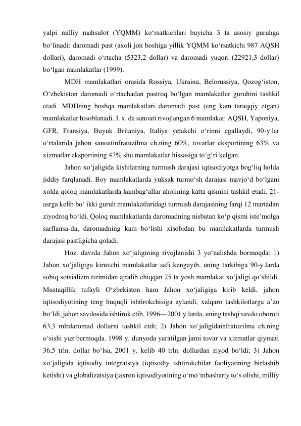 yalpi milliy mahsulot (YQMM) koʻrsatkichlari buyicha 3 ta asosiy guruhga 
boʻlinadi: daromadi past (axoli jon boshiga yillik YQMM koʻrsatkichi 987 AQSH 
dollari), daromadi oʻrtacha (5323,2 dollar) va daromadi yuqori (22921,3 dollar) 
boʻlgan mamlakatlar (1999).  
MDH mamlakatlari orasida Rossiya, Ukraina, Belorussiya, Qozogʻiston, 
Oʻzbekiston daromadi oʻrtachadan pastroq boʻlgan mamlakatlar guruhini tashkil 
etadi. MDHning boshqa mamlakatlari daromadi past (eng kam taraqqiy etgan) 
mamlakatlar hisoblanadi. J. x. da sanoati rivojlangan 6 mamlakat: AQSH, Yaponiya, 
GFR, Fransiya, Buyuk Britaniya, Italiya yetakchi oʻrinni egallaydi, 90-y.lar 
oʻrtalarida jahon sanoatinfratuzilma ch.ning 60%, tovarlar eksportining 63% va 
xizmatlar eksportining 47% shu mamlakatlar hissasiga toʻgʻri kelgan. 
Jahon xoʻjaligida kishilarning turmush darajasi iqtisodiyotga bogʻliq holda 
jiddiy farqlanadi. Boy mamlakatlarda yuksak turmoʻsh darajasi mavjoʻd boʻlgani 
xolda qoloq mamlakatlarda kambagʻallar aholining katta qismini tashkil etadi. 21-
asrga kelib boʻ ikki guruh mamlakatlaridagi turmush darajasining farqi 12 martadan 
ziyodroq boʻldi. Qoloq mamlakatlarda daromadning nisbatan koʻp qismi isteʼmolga 
sarflansa-da, daromadning kam boʻlishi xisobidan bu mamlakatlarda turmush 
darajasi pastligicha qoladi.  
Hoz. davrda Jahon xoʻjaligining rivojlanishi 3 yoʻnalishda bormoqda: 1) 
Jahon xoʻjaligiga kiruvchi mamlakatlar safi kengayib, uning tarkibiga 90-y.larda 
sobiq sotsializm tizimidan ajralib chiqqan 25 ta yosh mamlakat xoʻjaligi qoʻshildi. 
Mustaqillik tufayli Oʻzbekiston ham Jahon xoʻjaligiga kirib keldi, jahon 
iqtisodiyotining teng huquqli ishtirokchisiga aylandi, xalqaro tashkilotlarga aʼzo 
boʻldi, jahon savdosida ishtirok etib, 1996—2001 y.larda, uning tashqi savdo oboroti 
63,3 mlrdaromad dollarni tashkil etdi; 2) Jahon xoʻjaligidainfratuzilma ch.ning 
oʻsishi yuz bermoqda. 1998 y. dunyoda yaratilgan jami tovar va xizmatlar qiymati 
36,5 trln. dollar boʻlsa, 2001 y. kelib 40 trln. dollardan ziyod boʻldi; 3) Jahon 
xoʻjaligida iqtisodiy integratsiya (iqtisodiy ishtirokchilar faoliyatining birlashib 
ketishi) va globalizatsiya (jaxron iqtisodiyotining oʻmoʻmbashariy toʻs olishi, milliy 
