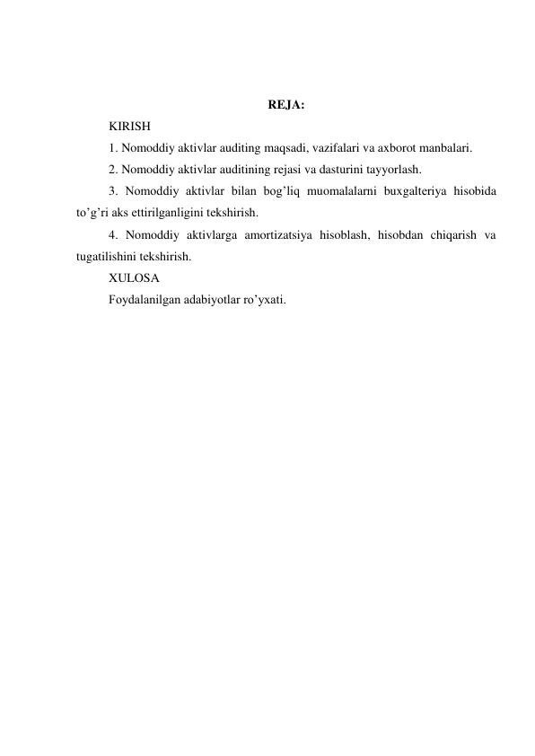  
 
 
REJA: 
KIRISH 
1. Nomoddiy aktivlar auditing maqsadi, vazifalari va axborot manbalari. 
2. Nomoddiy aktivlar auditining rеjasi va dasturini tayyorlash. 
3. Nomoddiy aktivlar bilan bog’liq muomalalarni buxgaltеriya hisobida 
to’g’ri aks ettirilganligini tеkshirish. 
4. Nomoddiy aktivlarga amortizatsiya hisoblash, hisobdan chiqarish va 
tugatilishini tеkshirish. 
XULOSA 
Foydalanilgan adabiyotlar ro’yxati.  
 
 
 
 
 
 
 
 
 
 
 
 
 
 
 
 
 
 
