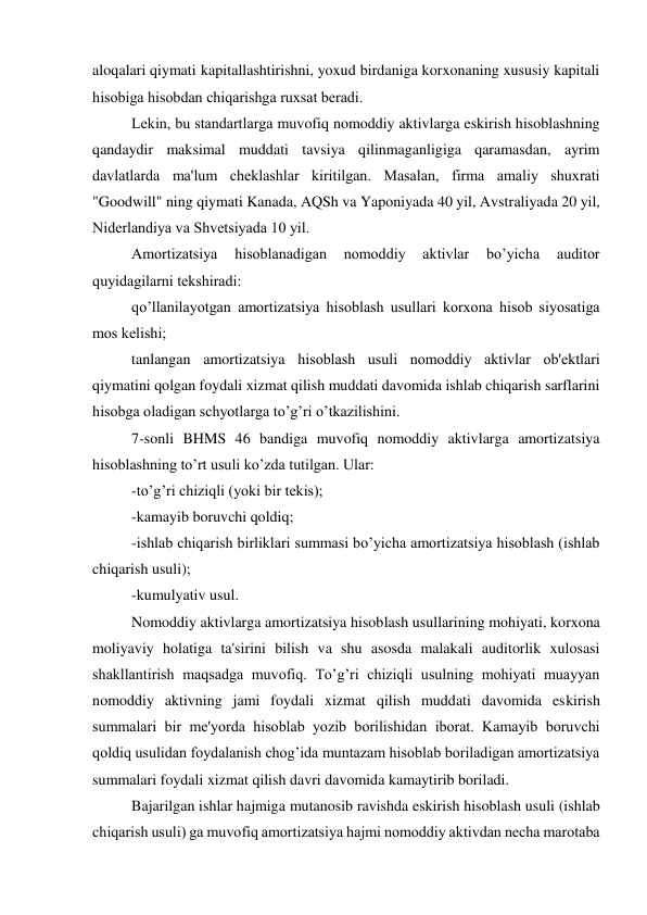 aloqalari qiymati kapitallashtirishni, yoxud birdaniga korxonaning xususiy kapitali 
hisobiga hisobdan chiqarishga ruxsat bеradi. 
Lеkin, bu standartlarga muvofiq nomoddiy aktivlarga eskirish hisoblashning 
qandaydir maksimal muddati tavsiya qilinmaganligiga qaramasdan, ayrim 
davlatlarda ma'lum chеklashlar kiritilgan. Masalan, firma amaliy shuxrati 
"Goodwill" ning qiymati Kanada, AQSh va Yaponiyada 40 yil, Avstraliyada 20 yil, 
Nidеrlandiya va Shvеtsiyada 10 yil. 
Amortizatsiya 
hisoblanadigan 
nomoddiy 
aktivlar 
bo’yicha 
auditor 
quyidagilarni tеkshiradi: 
qo’llanilayotgan amortizatsiya hisoblash usullari korxona hisob siyosatiga 
mos kеlishi; 
tanlangan amortizatsiya hisoblash usuli nomoddiy aktivlar ob'еktlari 
qiymatini qolgan foydali xizmat qilish muddati davomida ishlab chiqarish sarflarini 
hisobga oladigan schyotlarga to’g’ri o’tkazilishini. 
7-sonli BHMS 46 bandiga muvofiq nomoddiy aktivlarga amortizatsiya 
hisoblashning to’rt usuli ko’zda tutilgan. Ular: 
-to’g’ri chiziqli (yoki bir tеkis); 
-kamayib boruvchi qoldiq; 
-ishlab chiqarish birliklari summasi bo’yicha amortizatsiya hisoblash (ishlab 
chiqarish usuli); 
-kumulyativ usul. 
Nomoddiy aktivlarga amortizatsiya hisoblash usullarining mohiyati, korxona 
moliyaviy holatiga ta'sirini bilish va shu asosda malakali auditorlik xulosasi 
shakllantirish maqsadga muvofiq. To’g’ri chiziqli usulning mohiyati muayyan 
nomoddiy aktivning jami foydali xizmat qilish muddati davomida eskirish 
summalari bir mе'yorda hisoblab yozib borilishidan iborat. Kamayib boruvchi 
qoldiq usulidan foydalanish chog’ida muntazam hisoblab boriladigan amortizatsiya 
summalari foydali xizmat qilish davri davomida kamaytirib boriladi. 
Bajarilgan ishlar hajmiga mutanosib ravishda eskirish hisoblash usuli (ishlab 
chiqarish usuli) ga muvofiq amortizatsiya hajmi nomoddiy aktivdan nеcha marotaba 
