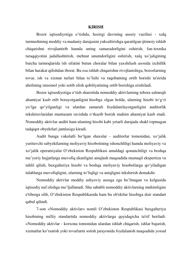  
KIRISH 
Bozor iqtisodiyotiga o’tishda, hozirgi davrning asosiy vazifasi - xalq 
turmushining moddiy va madaniy darajasini yuksaltirishga qaratilgan ijtimoiy ishlab 
chiqarishni rivojlantirib hamda uning samaradorligini oshirish, fan-tеxnika 
taraqqiyotini jadallashtirish, mеhnat unumdorligini oshirish, xalq xo’jaligining 
barcha tarmoqlarida ish sifatini butun choralar bilan yaxshilash asosida izchillik 
bilan harakat qilishdan iborat. Bu esa ishlab chiqarishni rivojlanishiga, bozorlarning 
tovar, ish va xizmat turlari bilan to’lishi va raqobatning ortib borishi ta'sirida 
aholining istеomol yoki sotib olish qobiliyatining ortib borishiga erishiladi. 
Bozor iqtisodiyotiga o‘tish sharoitida nomoddiy aktivlarning tobora salmoqli 
ahamiyat kasb etib borayotganligini hisobga olgan holda, ularning hisobi to‘g‘ri 
yo‘lga qo‘yilganligi va ulardan samarali foydalanilayotganligini auditorlik 
tekshiruvlaridan muntazam ravishda o‘tkazib borish muhim ahamiyat kasb etadi. 
Nomoddiy aktivlar auditi ham ularning hisobi kabi yetarli darajada shakl topmagan 
tadqiqot obyektlari jumlasiga kiradi. 
Audit bunga vakolatli bo‘lgan shaxslar - auditorlar tomonidan, xo‘jalik 
yurituvchi subyektlarning moliyaviy hisobotining ishonchliligi hamda moliyaviy va 
xo‘jalik operatsiyalar O‘zbekiston Respublikasi amaldagi qonunchiligi va boshqa 
me’yoriy hujjatlarga muvofiq ekanligini aniqlash maqsadida mustaqil ekspertiza va 
tahlil qilish, buxgalteriya hisobi va boshqa moliyaviy hisobotlarga qo‘yiladigan 
talablarga muvofiqligini, ularning to‘liqligi va aniqligini tekshirish demakdir. 
Nomoddiy aktivlar moddiy ashyoviy asosga ega bo’lmagan va kеlgusida 
iqtisodiy naf olishga mo’ljallanadi. Shu sababli nomoddiy aktivlarning muhimligini 
e'tiborga olib, O’zbеkiston Rеspublikasida ham bu ob'еktlar hisobiga doir standart 
qabul qilindi. 
7-son «Nomoddiy aktivlar» nomli O’zbеkiston Rеspublikasi buxgaltеriya 
hisobining milliy standartida nomoddiy aktivlarga quyidagicha ta'rif bеriladi: 
«Nomoddiy aktivlar - korxona tomonidan ulardan ishlab chiqarish, ishlar bajarish, 
xizmatlar ko’rsatish yoki tovarlarni sotish jarayonida foydalanish maqsadida yoxud 
