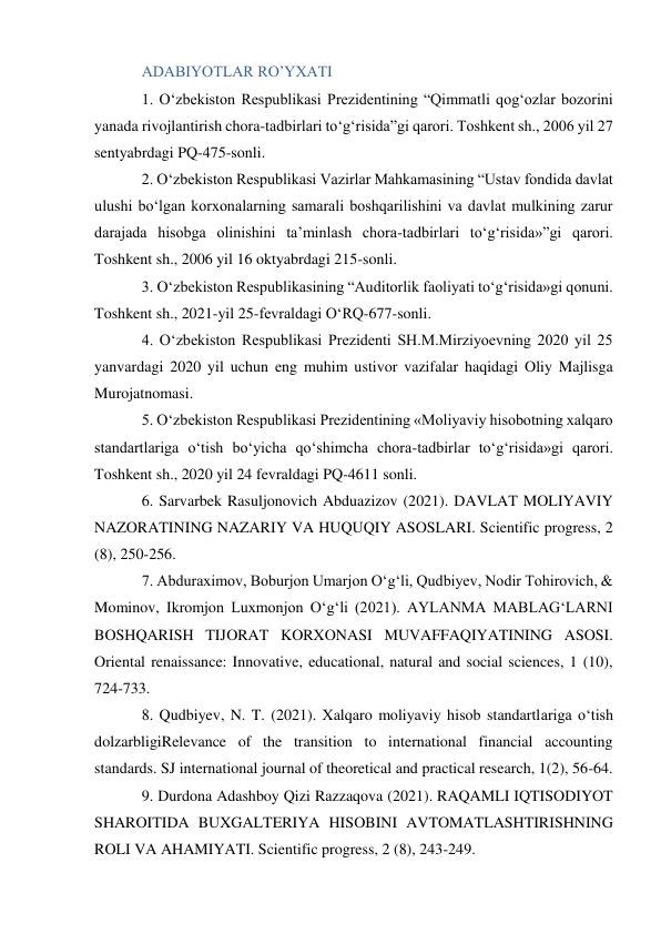 ADABIYOTLAR RO’YXATI 
1. O‘zbekiston Respublikasi Prezidentining “Qimmatli qog‘ozlar bozorini 
yanada rivojlantirish chora-tadbirlari to‘g‘risida”gi qarori. Toshkent sh., 2006 yil 27 
sentyabrdagi PQ-475-sonli.  
2. O‘zbekiston Respublikasi Vazirlar Mahkamasining “Ustav fondida davlat 
ulushi bo‘lgan korxonalarning samarali boshqarilishini va davlat mulkining zarur 
darajada hisobga olinishini ta’minlash chora-tadbirlari to‘g‘risida»”gi qarori. 
Toshkent sh., 2006 yil 16 oktyabrdagi 215-sonli.  
3. Oʻzbekiston Respublikasining “Auditorlik faoliyati toʻgʻrisida»gi qonuni. 
Toshkent sh., 2021-yil 25-fevraldagi OʻRQ-677-sonli.  
4. Oʻzbekiston Respublikasi Prezidenti SH.M.Mirziyoevning 2020 yil 25 
yanvardagi 2020 yil uchun eng muhim ustivor vazifalar haqidagi Oliy Majlisga 
Murojatnomasi.  
5. Oʻzbekiston Respublikasi Prezidentining «Moliyaviy hisobotning xalqaro 
standartlariga oʻtish boʻyicha qoʻshimcha chora-tadbirlar toʻgʻrisida»gi qarori. 
Toshkent sh., 2020 yil 24 fevraldagi PQ-4611 sonli.  
6. Sarvarbek Rasuljonovich Abduazizov (2021). DAVLAT MOLIYAVIY 
NAZORATINING NAZARIY VA HUQUQIY ASOSLARI. Scientific progress, 2 
(8), 250-256.  
7. Abduraximov, Boburjon Umarjon Oʻgʻli, Qudbiyev, Nodir Tohirovich, & 
Mominov, Ikromjon Luxmonjon Oʻgʻli (2021). AYLANMA MABLAGʻLARNI 
BOSHQARISH TIJORAT KORXONASI MUVAFFAQIYATINING ASOSI. 
Oriental renaissance: Innovative, educational, natural and social sciences, 1 (10), 
724-733.  
8. Qudbiyev, N. T. (2021). Xalqaro moliyaviy hisob standartlariga oʻtish 
dolzarbligiRelevance of the transition to international financial accounting 
standards. SJ international journal of theoretical and practical research, 1(2), 56-64.  
9. Durdona Adashboy Qizi Razzaqova (2021). RAQAMLI IQTISODIYOT 
SHAROITIDA BUXGALTERIYA HISOBINI AVTOMATLASHTIRISHNING 
ROLI VA AHAMIYATI. Scientific progress, 2 (8), 243-249.  
