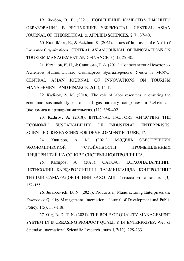 19. Якубов, В. Г. (2021). ПОВЫШЕНИЕ КАЧЕСТВА ВЫСШЕГО 
ОБРАЗОВАНИЯ В РЕСПУБЛИКЕ УЗБЕКИСТАН. CENTRAL ASIAN 
JOURNAL OF THEORETICAL & APPLIED SCIENCES, 2(7), 37-40.  
20. Kumrikhon, K., & Azizhon, K. (2021). Issues of Improving the Audit of 
Insurance Organizations. CENTRAL ASIAN JOURNAL OF INNOVATIONS ON 
TOURISM MANAGEMENT AND FINANCE, 2(11), 25-30.  
21. Исманов, И. Н., & Савинова, Г. А. (2021). Сопоставление Некоторых 
Аспектов Национальных Стандартов Бухгалтерского Учета и МСФО. 
CENTRAL 
ASIAN 
JOURNAL 
OF 
INNOVATIONS 
ON 
TOURISM 
MANAGEMENT AND FINANCE, 2(11), 14-19.  
22. Kadirov, A. M. (2018). The role of labor resources in ensuring the 
economic sustainability of oil and gas industry companies in Uzbekistan. 
Экономика и предпринимательство, (11), 398-402.  
23. Kadirov, A. (2018). INTERNAL FACTORS AFFECTING THE 
ECONOMIC 
SUSTAINABILITY 
OF 
INDUSTRIAL 
ENTERPRISES. 
SCIENTIFIC RESEARCHES FOR DEVELOPMENT FUTURE, 47.  
24. 
Кадиров, 
А. 
М. 
(2021). 
МОДЕЛЬ 
ОБЕСПЕЧЕНИЯ 
ЭКОНОМИЧЕСКОЙ 
УСТОЙЧИВОСТИ 
ПРОМЫШЛЕННЫХ 
ПРЕДПРИЯТИЙ НА ОСНОВЕ СИСТЕМЫ КОНТРОЛЛИНГА.  
25. 
Кадиров, 
А. 
(2021). 
САНОАТ 
КОРХОНАЛАРИНИНГ 
ИҚТИСОДИЙ БАРҚАРОРЛИГИНИ ТАЪМИНЛАШДА КОНТРОЛЛИНГ 
ТИЗИМИ САМАРАДОРЛИГИНИ БАҲОЛАШ. Иқтисодиёт ва таълим, (3), 
152-158.  
26. Juraboevich, B. N. (2021). Products in Manufacturing Enterprises the 
Essence of Quality Management. International Journal of Development and Public 
Policy, 1(5), 117-118.  
27. O’g, B. O. T. N. (2021). THE ROLE OF QUALITY MANAGEMENT 
SYSTEM IN INCREASING PRODUCT QUALITY IN ENTERPRISES. Web of 
Scientist: International Scientific Research Journal, 2(12), 228-233.  
 
