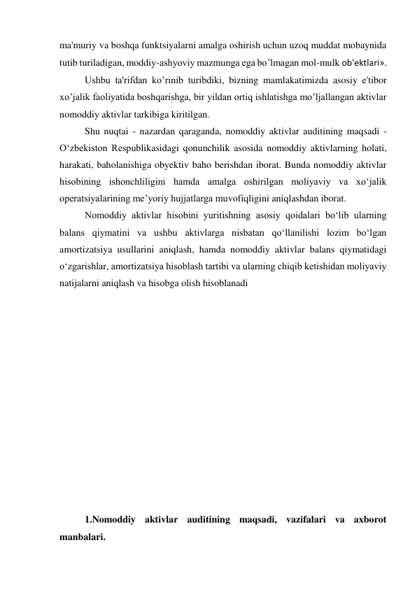 ma'muriy va boshqa funktsiyalarni amalga oshirish uchun uzoq muddat mobaynida 
tutib turiladigan, moddiy-ashyoviy mazmunga ega bo’lmagan mol-mulk ob'еktlari». 
Ushbu ta'rifdan ko’rinib turibdiki, bizning mamlakatimizda asosiy e'tibor 
xo’jalik faoliyatida boshqarishga, bir yildan ortiq ishlatishga mo’ljallangan aktivlar 
nomoddiy aktivlar tarkibiga kiritilgan. 
Shu nuqtai - nazardan qaraganda, nomoddiy aktivlar auditining maqsadi - 
O‘zbekiston Respublikasidagi qonunchilik asosida nomoddiy aktivlarning holati, 
harakati, baholanishiga obyektiv baho berishdan iborat. Bunda nomoddiy aktivlar 
hisobining ishonchliligini hamda amalga oshirilgan moliyaviy va xo‘jalik 
operatsiyalarining me’yoriy hujjatlarga muvofiqligini aniqlashdan iborat. 
Nomoddiy aktivlar hisobini yuritishning asosiy qoidalari bo‘lib ularning 
balans qiymatini va ushbu aktivlarga nisbatan qo‘llanilishi lozim bo‘lgan 
amortizatsiya usullarini aniqlash, hamda nomoddiy aktivlar balans qiymatidagi 
o‘zgarishlar, amortizatsiya hisoblash tartibi va ularning chiqib ketishidan moliyaviy 
natijalarni aniqlash va hisobga olish hisoblanadi 
 
 
 
 
 
 
 
 
 
 
 
 
 
1.Nomoddiy aktivlar auditining maqsadi, vazifalari va axborot 
manbalari. 
