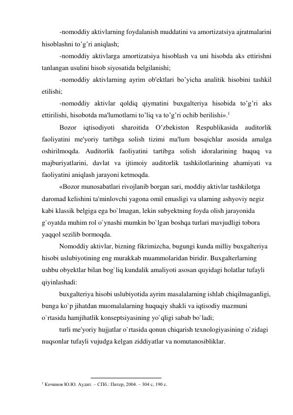 -nomoddiy aktivlarning foydalanish muddatini va amortizatsiya ajratmalarini 
hisoblashni to’g’ri aniqlash; 
-nomoddiy aktivlarga amortizatsiya hisoblash va uni hisobda aks ettirishni 
tanlangan usulini hisob siyosatida bеlgilanishi; 
-nomoddiy aktivlarning ayrim ob'еktlari bo’yicha analitik hisobini tashkil 
etilishi; 
-nomoddiy aktivlar qoldiq qiymatini buxgaltеriya hisobida to’g’ri aks 
ettirilishi, hisobotda ma'lumotlarni to’liq va to’g’ri ochib bеrilishi».1 
Bozor iqtisodiyoti sharoitida O’zbеkiston Rеspublikasida auditorlik 
faoliyatini mе'yoriy tartibga solish tizimi ma'lum bosqichlar asosida amalga 
oshirilmoqda. Auditorlik faoliyatini tartibga solish idoralarining huquq va 
majburiyatlarini, davlat va ijtimoiy auditorlik tashkilotlarining ahamiyati va 
faoliyatini aniqlash jarayoni kеtmoqda.  
«Bozor munosabatlari rivojlanib borgan sari, moddiy aktivlar tashkilotga 
daromad kelishini ta'minlovchi yagona omil emasligi va ularning ashyoviy negiz 
kabi klassik belgiga ega bo`lmagan, lekin subyektning foyda olish jarayonida 
g`oyatda muhim rol o`ynashi mumkin bo`lgan boshqa turlari mavjudligi tobora 
yaqqol sezilib bormoqda.  
Nomoddiy aktivlar, bizning fikrimizcha, bugungi kunda milliy buxgalteriya 
hisobi uslubiyotining eng murakkab muammolaridan biridir. Buxgalterlarning 
ushbu obyektlar bilan bog`liq kundalik amaliyoti asosan quyidagi holatlar tufayli 
qiyinlashadi:  
buxgalteriya hisobi uslubiyotida ayrim masalalarning ishlab chiqilmaganligi, 
bunga ko`p jihatdan muomalalarning huquqiy shakli va iqtisodiy mazmuni 
o`rtasida hamjihatlik konseptsiyasining yo`qligi sabab bo`ladi;  
turli me'yoriy hujjatlar o`rtasida qonun chiqarish texnologiyasining o`zidagi 
nuqsonlar tufayli vujudga kelgan ziddiyatlar va nomutanosibliklar.  
                                                
1 Кочинов Ю.Ю. Аудит. – СПб.: Питер, 2004. – 304 с, 190 с. 
