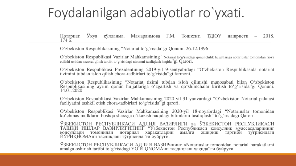Foydalanilgan adabiyotlar ro`yxati.
Нотариат.
Ўқув
қўлланма.
Мамараимова
Г.М.
Тошкент,
ТДЮУ
нашриёти
–
2018.
174 б.
O`zbekiston Respublikasining “Notariat to`g`risida”gi Qonuni. 26.12.1996
O`zbekiston Respublikasi Vazirlar Mahkamsining “Notariat to‘g‘risidagi qonunchilik hujjatlariga notariuslar tomonidan rioya
etilishi ustidan nazorat qilish tartibi to‘g‘risidagi nizomni tasdiqlash haqida”gi Qarori.
O`zbekiston Respublikasi Prezidentining 2019-yil 9-sentyabrdagi “Oʻzbekiston Respublikasida notariat
tizimini tubdan isloh qilish chora-tadbirlari toʻgʻrisida”gi farmoni.
O`zbekiston Respublikasining “Notariat tizimi tubdan isloh qilinishi munosabati bilan Oʻzbekiston
Respublikasining ayrim qonun hujjatlariga oʻzgartish va qoʻshimchalar kiritish toʻgʻrisida”gi Qonuni.
14.01.2020
Oʻzbekiston Respublikasi Vazirlar Mahkamasining 2020-yil 31-yanvardagi “Oʻzbekiston Notarial palatasi
faoliyatini tashkil etish chora-tadbirlari toʻgʻrisida”gi qarori.
Oʻzbekiston Respublikasi Vazirlar Mahkamasining 2020-yil 18-noyabrdagi “Notariuslar tomonidan
ko‘chmas mulklarni boshqa shaxsga o‘tkazish haqidagi bitimlarni tasdiqlash” to`g`risidagi Qarori.
ЎЗБЕКИСТОН РЕСПУБЛИКАСИ АДЛИЯ ВАЗИРЛИГИ ва ЎЗБЕКИСТОН РЕСПУБЛИКАСИ
ТАШҚИ ИШЛАР ВАЗИРЛИГИНИНГ “Ўзбекистон Республикаси консуллик муассасаларининг
консуллари
томонидан
нотариал
ҳаракатларни
амалга
ошириш
тартиби
тўғрисидаги
ЙЎРИҚНОМАни тасдиқлаш тўғрисида”ги буйруғи.
ЎЗБЕКИСТОН РЕСПУБЛИКАСИ АДЛИЯ ВАЗИРининг «Notariuslar tomonidan notarial harakatlarni
amalga oshirish tartibi to‘g‘risidagi YO‘RIQNOMAни тасдиқлаш ҳақида”ги буйруғи.
