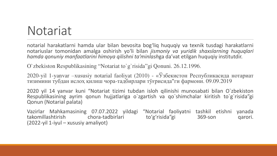 Notariat
notarial harakatlarni hamda ular bilan bevosita bog‘liq huquqiy va texnik tusdagi harakatlarni
notariuslar tomonidan amalga oshirish yo‘li bilan jismoniy va yuridik shaxslarning huquqlari
hamda qonuniy manfaatlarini himoya qilishni ta’minlashga da’vat etilgan huquqiy institutdir.
O`zbekiston Respublikasining “Notariat to`g`risida”gi Qonuni. 26.12.1996.
2020-yil 1-yanvar –xususiy notarial faoliyat (2010) - «Ўзбекистон Республикасида нотариат
тизимини тубдан ислоҳ қилиш чора-тадбирлари тўғрисида"ги фармони. 09.09.2019
2020 yil 14 yanvar kuni “Notariat tizimi tubdan isloh qilinishi munosabati bilan O`zbekiston
Respublikasining ayrim qonun hujjatlariga o`zgartish va qo`shimchalar kiritish to`g`risida”gi
Qonun (Notarial palata)
Vazirlar
Mahkamasining
07.07.2022
yildagi
“Notarial
faoliyatni
tashkil
etishni
yanada
takomillashtirish
chora-tadbirlari
toʻgʻrisida”gi
369-son
qarori.
(2022-yil 1-iyul – xususiy amaliyot)

