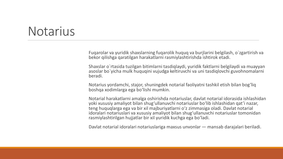 Notarius
Fuqarolar va yuridik shaxslarning fuqarolik huquq va burjlarini belgilash, o`zgartirish va
bekor qilishga qaratilgan harakatlarni rasmiylashtirishda ishtirok etadi.
Shaxslar o`rtasida tuzilgan bitimlarni tasdiqlaydi, yuridik faktlarni belgilaydi va muayyan
asoslar bo`yicha mulk huquqini vujudga keltiruvchi va uni tasdiqlovchi guvohnomalarni
beradi.
Notarius yordamchi, stajor, shuningdek notarial faoliyatni tashkil etish bilan bog‘liq
boshqa xodimlarga ega bo‘lishi mumkin.
Notarial harakatlarni amalga oshirishda notariuslar, davlat notarial idorasida ishlashidan
yoki xususiy amaliyot bilan shug‘ullanuvchi notariuslar bo‘lib ishlashidan qat’i nazar, 
teng huquqlarga ega va bir xil majburiyatlarni o‘z zimmasiga oladi. Davlat notarial 
idoralari notariuslari va xususiy amaliyot bilan shug‘ullanuvchi notariuslar tomonidan
rasmiylashtirilgan hujjatlar bir xil yuridik kuchga ega bo‘ladi.
Davlat notarial idoralari notariuslariga maxsus unvonlar — mansab darajalari beriladi.
