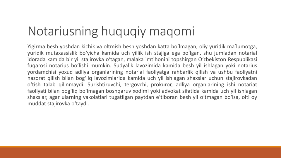 Notariusning huquqiy maqomi
Yigirma besh yoshdan kichik va oltmish besh yoshdan katta bo‘lmagan, oliy yuridik ma’lumotga,
yuridik mutaxassislik bo‘yicha kamida uch yillik ish stajiga ega bo‘lgan, shu jumladan notarial
idorada kamida bir yil stajirovka o‘tagan, malaka imtihonini topshirgan O‘zbekiston Respublikasi
fuqarosi notarius bo‘lishi mumkin. Sudyalik lavozimida kamida besh yil ishlagan yoki notarius
yordamchisi yoxud adliya organlarining notarial faoliyatga rahbarlik qilish va ushbu faoliyatni
nazorat qilish bilan bog‘liq lavozimlarida kamida uch yil ishlagan shaxslar uchun stajirovkadan
o‘tish talab qilinmaydi. Surishtiruvchi, tergovchi, prokuror, adliya organlarining ishi notariat
faoliyati bilan bog‘liq bo‘lmagan boshqaruv xodimi yoki advokat sifatida kamida uch yil ishlagan
shaxslar, agar ularning vakolatlari tugatilgan paytdan e’tiboran besh yil o‘tmagan bo‘lsa, olti oy
muddat stajirovka o‘taydi.
