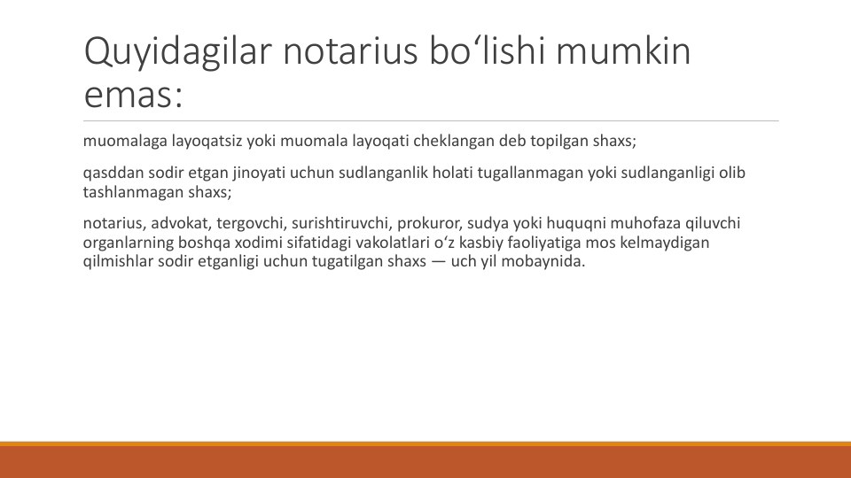 Quyidagilar notarius bo‘lishi mumkin
emas:
muomalaga layoqatsiz yoki muomala layoqati cheklangan deb topilgan shaxs;
qasddan sodir etgan jinoyati uchun sudlanganlik holati tugallanmagan yoki sudlanganligi olib
tashlanmagan shaxs;
notarius, advokat, tergovchi, surishtiruvchi, prokuror, sudya yoki huquqni muhofaza qiluvchi
organlarning boshqa xodimi sifatidagi vakolatlari o‘z kasbiy faoliyatiga mos kelmaydigan
qilmishlar sodir etganligi uchun tugatilgan shaxs — uch yil mobaynida.

