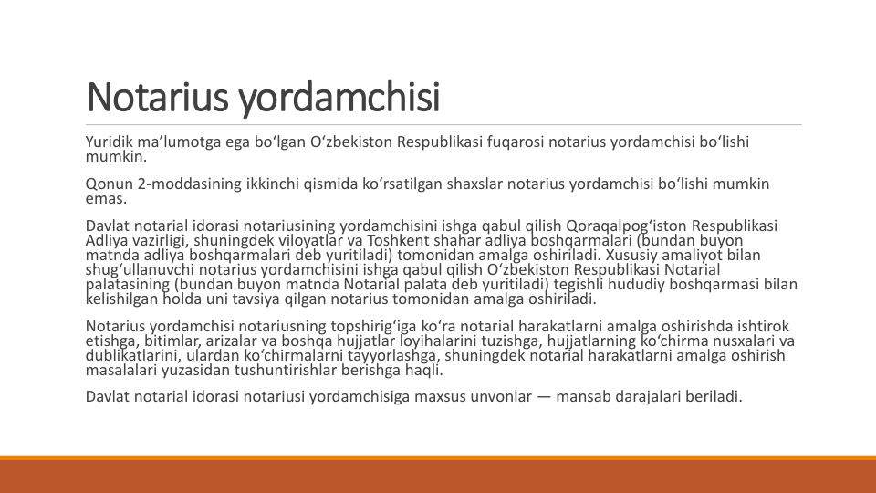 Notarius yordamchisi
Yuridik ma’lumotga ega bo‘lgan O‘zbekiston Respublikasi fuqarosi notarius yordamchisi bo‘lishi
mumkin.
Qonun 2-moddasining ikkinchi qismida ko‘rsatilgan shaxslar notarius yordamchisi bo‘lishi mumkin
emas.
Davlat notarial idorasi notariusining yordamchisini ishga qabul qilish Qoraqalpog‘iston Respublikasi
Adliya vazirligi, shuningdek viloyatlar va Toshkent shahar adliya boshqarmalari (bundan buyon
matnda adliya boshqarmalari deb yuritiladi) tomonidan amalga oshiriladi. Xususiy amaliyot bilan
shug‘ullanuvchi notarius yordamchisini ishga qabul qilish O‘zbekiston Respublikasi Notarial 
palatasining (bundan buyon matnda Notarial palata deb yuritiladi) tegishli hududiy boshqarmasi bilan
kelishilgan holda uni tavsiya qilgan notarius tomonidan amalga oshiriladi.
Notarius yordamchisi notariusning topshirig‘iga ko‘ra notarial harakatlarni amalga oshirishda ishtirok
etishga, bitimlar, arizalar va boshqa hujjatlar loyihalarini tuzishga, hujjatlarning ko‘chirma nusxalari va
dublikatlarini, ulardan ko‘chirmalarni tayyorlashga, shuningdek notarial harakatlarni amalga oshirish
masalalari yuzasidan tushuntirishlar berishga haqli.
Davlat notarial idorasi notariusi yordamchisiga maxsus unvonlar — mansab darajalari beriladi.
