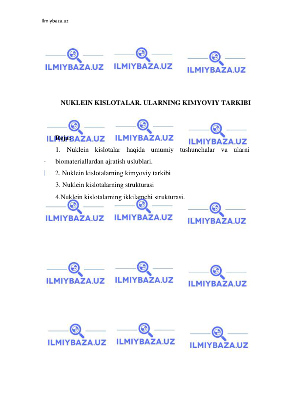 Ilmiybaza.uz 
 
 
 
 
 
 
 
NUKLEIN KISLOTALAR. ULARNING KIMYOVIY TARKIBI 
 
 
        Reja: 
1. Nuklein kislotalar haqida umumiy tushunchalar va ularni 
biomateriallardan ajratish uslublari. 
2. Nuklein kislotalarning kimyoviy tarkibi  
3. Nuklein kislotalarning strukturasi  
4.Nuklein kislotalarning ikkilamchi strukturasi. 
 
 
 
 
 
 
 
 
 
 
 
 
 
 
 
