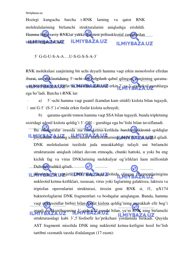 Ilmiybaza.uz 
 
Hozirgi 
kungacha 
barcha 
t-RNK 
larning 
va 
qator 
RNK 
molekulalarining birlamchi strukturalarini aniqlashga erishildi. 
Hamma hujayraviy RNKlar yakka ipsimon polinukleotid zanjirlardan 
tashkil topgan bo’ladi:  
  
5´ G-G-U-S-A-A….U-S-G-S-S-A-3´  
  
RNK molekulasi zanjirining bir uchi deyarli hamma vaqt erkin monofosfor efirdan 
iborat, uni nukleotidning 5´-uchi deb belgilash qabul qilingan, zanjirning qarama-
qarshi uchida bu xil fosfat bo’lmasdan, nukleotid erkin 2´ va 3´-gidroksil guruhlarga 
ega bo’ladi. Barcha t-RNK lar:  
a) 
5´-uchi hamma vaqt guanil (kamdan kam sitidil) kislota bilan tugaydi, 
uni G-5´ (S-5´) o’rnida erkin fosfat kislota uchraydi;  
b) 
qarama-qarshi tomon hamma vaqt SSA bilan tugaydi, bunda tripletning  
oxiridagi adenil kislota qoldig’i 3´-OH – guruhiga ega bo’lishi bilan tavsiflanadi.  
Bu strukturalar orasida ma‘lum ketma-ketlikda barcha nukleotid qoldiqlar 
joylashadi, ularning ichida minor nukleotidlarning ulushi 10 % ni tashkil qiladi. 
DNK molekulasini tuzilishi juda murakkabligi tufayli uni birlamchi 
strukturasini aniqlash ishlari davom etmoqda, chunki hattoki, u yoki bu eng 
kichik fag va virus DNKlarining molekulyar og’irliklari ham millionlab 
Daltonni tashkil qiladi.  
 Hozircha bir zanjirli DNK ning faqat alohida olingan fragmentlarinigina 
nukleotid ketma-ketliklari, xususan, virus yoki faglarning galaktoza, laktoza va 
triptofan operonlarini strukturasi, tirozin geni RNK si, f1, φX174 
bakteriofaglarini DNK fragmentlari va boshqalar aniqlangan. Bunda, hamma 
vaqt nukleozidlar birbiri bilan fosfat kislota qoldig’ining murakkab efir bog’i 
orqali dezoksiribozaning 3´-gidroksil guruhi bilan, ya‘ni RNK ning birlamchi 
strukturasidagi kabi 3´,5´fosfoefir ko’prikchasi yordamida birikadi. Quyida 
AST fragmenti misolida DNK ning nukleotid ketma-ketligini hosil bo’lish 
tartibni sxematik tarzda ifodalangan (17-rasm):  
