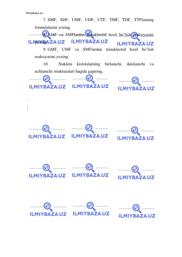 Ilmiybaza.uz 
 
7. SMF, SDF, UMF, UDF, UTF, TMF, TDF, TTFlarning 
formulalarini yozing.  
8. AMF va SMFlardan dinukleotid hosil bo’lish reaksiyasini 
yozing.  
9. GMF, UMF va SMFlardan trinukleotid hosil bo’lish 
reaksiyasini yozing.  
10. 
Nuklein 
kislotalarning 
birlamchi, 
ikkilamchi 
va 
uchlamchi strukturalari haqida gapiring.  
 
