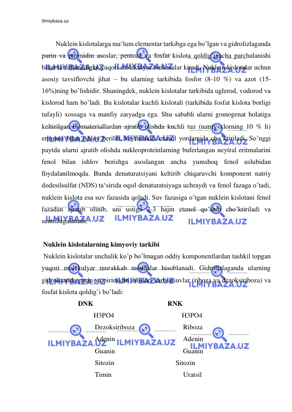 Ilmiybaza.uz 
 
 
Nuklein kislotalarga ma‘lum elementar tarkibga ega bo’lgan va gidrolizlaganda 
purin va pirimidin asoslar, pentoza va fosfat kislota qoldig’igacha parchalanishi 
bilan tavsiflanadigan yuqori molekulyar birikmalar kiradi. Nuklein kislotalar uchun 
asosiy tavsiflovchi jihat – bu ularning tarkibida fosfor (8-10 %) va azot (15-
16%)ning bo’lishidir. Shuningdek, nuklein kislotalar tarkibida uglerod, vodorod va 
kislorod ham bo’ladi. Bu kislotalar kuchli kislotali (tarkibida fosfat kislota borligi 
tufayli) xossaga va manfiy zaryadga ega. Shu sababli ularni gomogenat holatiga 
keltirilgan biomateriallardan ajratib olishda kuchli tuz (natriy xlorning 10 % li) 
eritmasi bilan ishlov berilib, keyinchalik etanol yordamida cho’ktiriladi. So’nggi 
paytda ularni ajratib olishda nukleoproteinlarning buferlangan neytral eritmalarini 
fenol bilan ishlov berishga asoslangan ancha yumshoq fenol uslubidan 
foydalanilmoqda. Bunda denaturatsiyani keltirib chiqaruvchi komponent natriy 
dodesilsulfat (NDS) ta‘sirida oqsil denaturatsiyaga uchraydi va fenol fazaga o’tadi, 
nuklein kislota esa suv fazasida qoladi. Suv fazasiga o’tgan nuklein kislotani fenol 
fazadan ajratib olinib, uni ustiga 2-3 hajm etanol qo’shib cho’ktiriladi va 
sentrifugalanadi.  
  
 Nuklein kislotalarning kimyoviy tarkibi  
 Nuklein kislotalar unchalik ko’p bo’lmagan oddiy komponentlardan tashkil topgan 
yuqori molekulyar murakkab moddalar hisoblanadi. Gidrolizlaganda ularning 
gidrolizatida purin va pirimidin asoslari karbonsuvlar (riboza va dezoksiriboza) va 
fosfat kislota qoldig’i bo’ladi:  
 
   DNK  
  
   RNK  
 
  
  
H3PO4  
  
  
  
H3PO4  
 
  
  
Dezoksiriboza  
  
  
Riboza  
 
  
  
Adenin  
  
  
  
Adenin  
 
  
  
Guanin  
  
  
  
Guanin  
 
  
  
Sitozin  
  
  
  Sitozin  
 
  
  
Timin  
  
  
  
Uratsil  
