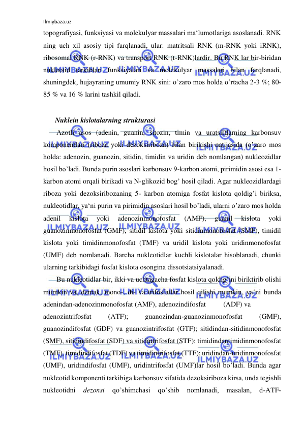 Ilmiybaza.uz 
 
topografiyasi, funksiyasi va molekulyar massalari ma‘lumotlariga asoslanadi. RNK 
ning uch xil asosiy tipi farqlanadi, ular: matritsali RNK (m-RNK yoki iRNK), 
ribosomal RNK (r-RNK) va transport RNK (t-RNK)lardir. Bu RNK lar bir-biridan 
nukleotid tarkiblari funksiyalari va molekulyar massalari bilan farqlanadi, 
shuningdek, hujayraning umumiy RNK sini: o’zaro mos holda o’rtacha 2-3 %; 80-
85 % va 16 % larini tashkil qiladi.  
  
 Nuklein kislotalarning strukturasi  
Azotli asos (adenin, guanin, sitozin, timin va uratsil)larning karbonsuv 
komponentlari (riboza yoki dezoksiriboza) bilan birikishi natijasida (o’zaro mos 
holda: adenozin, guanozin, sitidin, timidin va uridin deb nomlangan) nukleozidlar 
hosil bo’ladi. Bunda purin asoslari karbonsuv 9-karbon atomi, pirimidin asosi esa 1- 
karbon atomi orqali birikadi va N-glikozid bog’ hosil qiladi. Agar nukleozidlardagi 
riboza yoki dezoksiribozaning 5- karbon atomiga fosfat kislota qoldig’i biriksa, 
nukleotidlar, ya‘ni purin va pirimidin asoslari hosil bo’ladi, ularni o’zaro mos holda 
adenil 
kislota 
yoki 
adenozinmonofosfat 
(AMF), 
guanil 
kislota 
yoki 
guanozinmonofosfat (GMF), sitidil kislota yoki sitidinmonofosfat (SMF), timidil 
kislota yoki timidinmonofosfat (TMF) va uridil kislota yoki uridinmonofosfat 
(UMF) deb nomlanadi. Barcha nukleotidlar kuchli kislotalar hisoblanadi, chunki 
ularning tarkibidagi fosfat kislota osongina dissotsiatsiyalanadi.  
Bu nukleotidlar bir, ikki va uchtagacha fosfat kislota qoldig’ini biriktirib olishi 
mumkin va, demak, mono-, di- va trifosfatlar hosil qilishi mumkin, ya‘ni bunda 
adenindan-adenozinmonofosfat (AMF), adenozindifosfat 
(ADF) va 
adenozintrifosfat 
(ATF); 
guanozindan-guanozinmonofosfat 
(GMF), 
guanozindifosfat (GDF) va guanozintrifosfat (GTF); sitidindan-sitidinmonofosfat 
(SMF), sitidindifosfat (SDF) va sitidintrifosfat (STF); timidindantimidinmonofosfat 
(TMF), timidindifosfat (TDF) va timidintrifosfat (TTF); uridindan-uridinmonofosfat 
(UMF), uridindifosfat (UMF), uridintrifosfat (UMF)lar hosil bo’ladi. Bunda agar 
nukleotid komponenti tarkibiga karbonsuv sifatida dezoksiriboza kirsa, unda tegishli 
nukleotidni 
dezonsi 
qo’shimchasi 
qo’shib 
nomlanadi, 
masalan, 
d-ATF-
