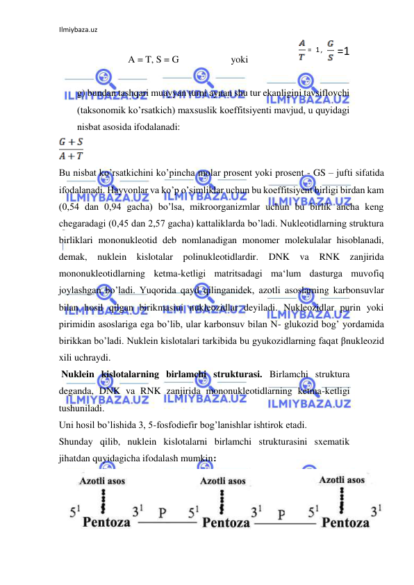 Ilmiybaza.uz 
 
 
A = T, S = G  
yoki  
 
  
g) bundan tashqari muayyan turni aynan shu tur ekanligini tavsiflovchi 
(taksonomik ko’rsatkich) maxsuslik koeffitsiyenti mavjud, u quyidagi 
nisbat asosida ifodalanadi:  
  
Bu nisbat ko’rsatkichini ko’pincha molar prosent yoki prosent - GS – jufti sifatida 
ifodalanadi. Hayvonlar va ko’p o’simliklar uchun bu koeffitsiyent birligi birdan kam 
(0,54 dan 0,94 gacha) bo’lsa, mikroorganizmlar uchun bu birlik ancha keng 
chegaradagi (0,45 dan 2,57 gacha) kattaliklarda bo’ladi. Nukleotidlarning struktura 
birliklari mononukleotid deb nomlanadigan monomer molekulalar hisoblanadi, 
demak, nuklein kislotalar polinukleotidlardir. DNK va RNK zanjirida 
mononukleotidlarning ketma-ketligi matritsadagi ma‘lum dasturga muvofiq 
joylashgan bo’ladi. Yuqorida qayd qilinganidek, azotli asoslarning karbonsuvlar 
bilan hosil qilgan birikmasini nukleozidlar deyiladi. Nukleozidlar purin yoki 
pirimidin asoslariga ega bo’lib, ular karbonsuv bilan N- glukozid bog’ yordamida 
birikkan bo’ladi. Nuklein kislotalari tarkibida bu gyukozidlarning faqat βnukleozid 
xili uchraydi.  
 Nuklein kislotalarning birlamchi strukturasi. Birlamchi struktura 
deganda, DNK va RNK zanjirida mononukleotidlarning ketma-ketligi 
tushuniladi.  
Uni hosil bo’lishida 3, 5-fosfodiefir bog’lanishlar ishtirok etadi.  
Shunday qilib, nuklein kislotalarni birlamchi strukturasini sxematik 
jihatdan quyidagicha ifodalash mumkin:  
  
  =   1 ,     =1   
