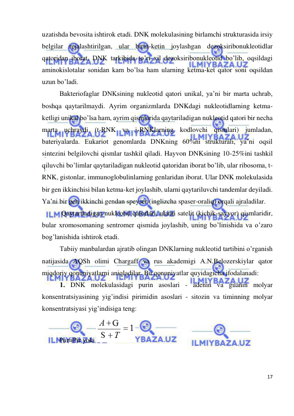  
17 
 
uzatishda bevosita ishtirok etadi. DNK molekulasining birlamchi strukturasida irsiy 
belgilar rejalashtirilgan, ular birin-ketin joylashgan dezoksiribonukleotidlar 
qatoridan iborat. DNK tarkibida to’rt xil dezoksiribonukleotid bo’lib, oqsildagi 
aminokislotalar sonidan kam bo’lsa ham ularning ketma-ket qator soni oqsildan 
uzun bo’ladi. 
Bakteriofaglar DNKsining nukleotid qatori unikal, ya’ni bir marta uchrab, 
boshqa qaytarilmaydi. Ayrim organizmlarda DNKdagi nukleotidlarning ketma-
ketligi unikal bo’lsa ham, ayrim qismlarida qaytariladigan nukleotid qatori bir necha 
marta uchraydi (t-RNK va i-RNKlarning kodlovchi qismlari) jumladan, 
bateriyalarda. Eukariot genomlarda DNKning 60%ni strukturali, ya’ni oqsil 
sintezini belgilovchi qismlar tashkil qiladi. Hayvon DNKsining 10-25%ini tashkil 
qiluvchi bo’limlar qaytariladigan nukleotid qatoridan iborat bo’lib, ular ribosoma, t-
RNK, gistonlar, immunoglobulinlarning genlaridan iborat. Ular DNK molekulasida 
bir gen ikkinchisi bilan ketma-ket joylashib, ularni qaytariluvchi tandemlar deyiladi. 
Ya’ni bir gen ikkinchi gendan speyser (inglizcha spaser-oraliq) orqali ajraladilar.  
 Qaytariladigan nukleotid qatorlari, ularni satelit (kichik-sayyor) qismlaridir, 
bular xromosomaning sentromer qismida joylashib, uning bo’linishida va o’zaro 
bog’lanishida ishtirok etadi. 
Tabiiy manbalardan ajratib olingan DNKlarning nukleotid tartibini o’rganish 
natijasida AQSh olimi Chargaff va rus akademigi A.N.Belozerskiylar qator 
miqdoriy qonuniyatlarni aniqladilar. Bu qonuniyatlar quyidagicha ifodalanadi: 
1. DNK molekulasidagi purin asoslari - adenin va guanin molyar 
konsentratsiyasining yig’indisi pirimidin asoslari - sitozin va timinning molyar 
konsentratsiyasi yig’indisiga teng: 
          Pur=Pir yoki 
 
