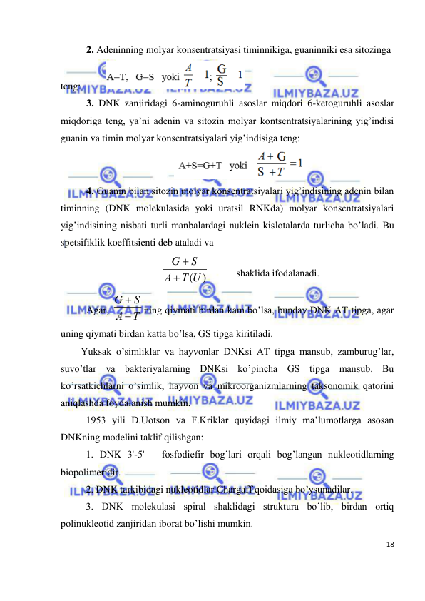  
18 
 
2. Adeninning molyar konsentratsiyasi timinnikiga, guaninniki esa sitozinga 
teng:         
 
3. DNK zanjiridagi 6-aminoguruhli asoslar miqdori 6-ketoguruhli asoslar 
miqdoriga teng, ya’ni adenin va sitozin molyar kontsentratsiyalarining yig’indisi 
guanin va timin molyar konsentratsiyalari yig’indisiga teng: 
 
4. Guanin bilan sitozin molyar konsentratsiyalari yig’indisining adenin bilan 
timinning (DNK molekulasida yoki uratsil RNKda) molyar konsentratsiyalari 
yig’indisining nisbati turli manbalardagi nuklein kislotalarda turlicha bo’ladi. Bu 
spetsifiklik koeffitsienti deb ataladi va 
Т(U)
А
S
G


  
shaklida ifodalanadi. 
Agar, 
Т
А
S
G


ning qiymati birdan kam bo’lsa, bunday DNK AT tipga, agar 
uning qiymati birdan katta bo’lsa, GS tipga kiritiladi. 
Yuksak o’simliklar va hayvonlar DNKsi AT tipga mansub, zamburug’lar, 
suvo’tlar va bakteriyalarning DNKsi ko’pincha GS tipga mansub. Bu 
ko’rsatkichlarni o’simlik, hayvon va mikroorganizmlarning taksonomik qatorini 
aniqlashda foydalanish mumkin. 
 
1953 yili D.Uotson va F.Kriklar quyidagi ilmiy ma’lumotlarga asosan 
DNKning modelini taklif qilishgan: 
 
1. DNK 3'-5' – fosfodiefir bog’lari orqali bog’langan nukleotidlarning 
biopolimeridir. 
 
2. DNK tarkibidagi nukleotidlar Chargaff qoidasiga bo’ysunadilar. 
 
3. DNK molekulasi spiral shaklidagi struktura bo’lib, birdan ortiq 
polinukleotid zanjiridan iborat bo’lishi mumkin. 
