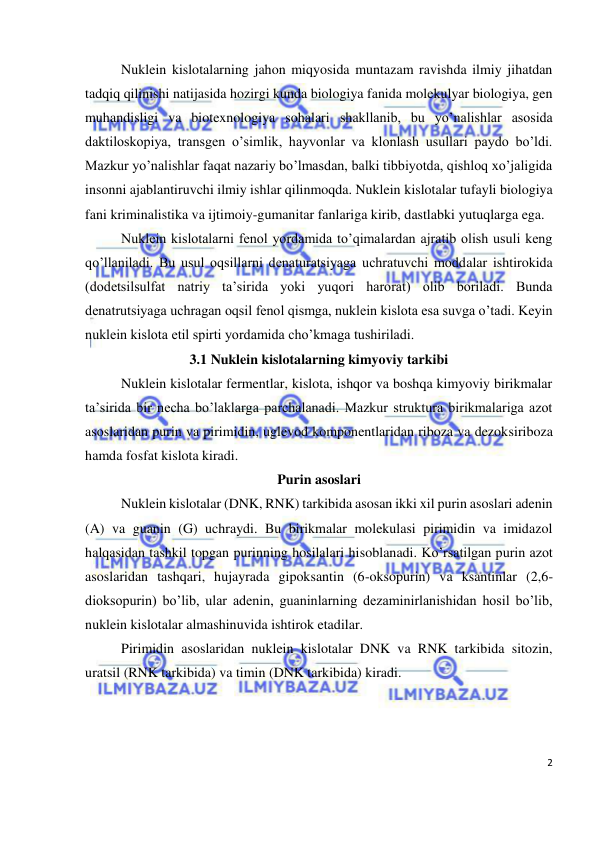  
2 
 
Nuklein kislotalarning jahon miqyosida muntazam ravishda ilmiy jihatdan 
tadqiq qilinishi natijasida hozirgi kunda biologiya fanida molekulyar biologiya, gen 
muhandisligi va biotexnologiya sohalari shakllanib, bu yo’nalishlar asosida 
daktiloskopiya, transgen o’simlik, hayvonlar va klonlash usullari paydo bo’ldi. 
Mazkur yo’nalishlar faqat nazariy bo’lmasdan, balki tibbiyotda, qishloq xo’jaligida 
insonni ajablantiruvchi ilmiy ishlar qilinmoqda. Nuklein kislotalar tufayli biologiya 
fani kriminalistika va ijtimoiy-gumanitar fanlariga kirib, dastlabki yutuqlarga ega. 
Nuklein kislotalarni fenol yordamida to’qimalardan ajratib olish usuli keng 
qo’llaniladi. Bu usul oqsillarni denaturatsiyaga uchratuvchi moddalar ishtirokida 
(dodetsilsulfat natriy ta’sirida yoki yuqori harorat) olib boriladi. Bunda 
denatrutsiyaga uchragan oqsil fenol qismga, nuklein kislota esa suvga o’tadi. Keyin 
nuklein kislota etil spirti yordamida cho’kmaga tushiriladi. 
3.1 Nuklein kislotalarning kimyoviy tarkibi 
Nuklein kislotalar fermentlar, kislota, ishqor va boshqa kimyoviy birikmalar 
ta’sirida bir necha bo’laklarga parchalanadi. Mazkur struktura birikmalariga azot 
asoslaridan purin va pirimidin, uglevod komponentlaridan riboza va dezoksiriboza 
hamda fosfat kislota kiradi.  
Purin asoslari 
Nuklein kislotalar (DNK, RNK) tarkibida asosan ikki xil purin asoslari adenin 
(A) va guanin (G) uchraydi. Bu birikmalar molekulasi pirimidin va imidazol 
halqasidan tashkil topgan purinning hosilalari hisoblanadi. Ko’rsatilgan purin azot 
asoslaridan tashqari, hujayrada gipoksantin (6-oksopurin) va ksantinlar (2,6-
dioksopurin) bo’lib, ular adenin, guaninlarning dezaminirlanishidan hosil bo’lib, 
nuklein kislotalar almashinuvida ishtirok etadilar. 
Pirimidin asoslaridan nuklein kislotalar DNK va RNK tarkibida sitozin, 
uratsil (RNK tarkibida) va timin (DNK tarkibida) kiradi.  
 
 
