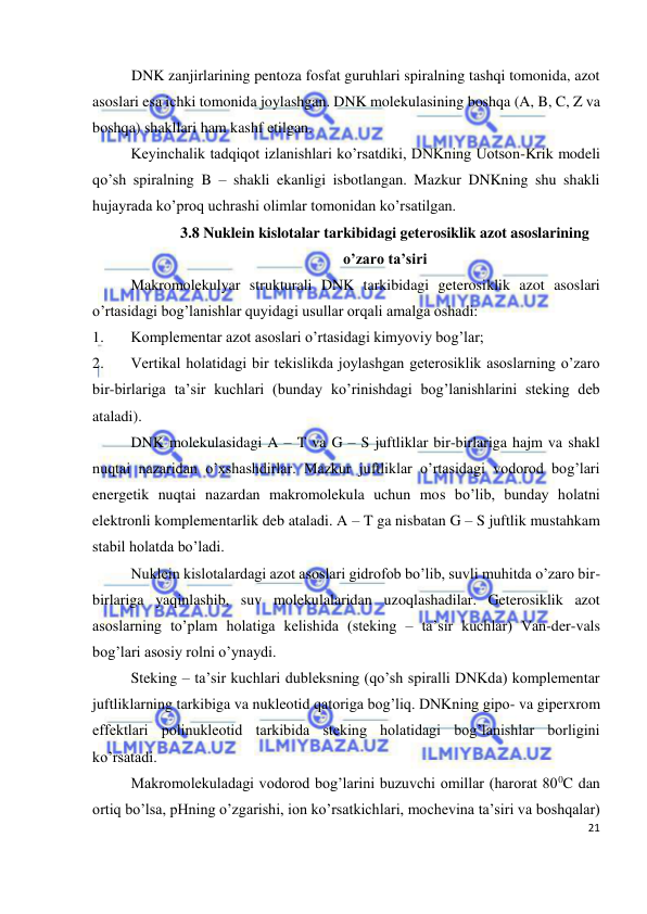  
21 
 
DNK zanjirlarining pentoza fosfat guruhlari spiralning tashqi tomonida, azot 
asoslari esa ichki tomonida joylashgan. DNK molekulasining boshqa (A, B, C, Z va 
boshqa) shakllari ham kashf etilgan. 
Keyinchalik tadqiqot izlanishlari ko’rsatdiki, DNKning Uotson-Krik modeli 
qo’sh spiralning B – shakli ekanligi isbotlangan. Mazkur DNKning shu shakli 
hujayrada ko’proq uchrashi olimlar tomonidan ko’rsatilgan.  
3.8 Nuklein kislotalar tarkibidagi geterosiklik azot asoslarining 
o’zaro ta’siri 
 
Makromolekulyar strukturali DNK tarkibidagi geterosiklik azot asoslari 
o’rtasidagi bog’lanishlar quyidagi usullar orqali amalga oshadi: 
1. 
Komplementar azot asoslari o’rtasidagi kimyoviy bog’lar; 
2. 
Vertikal holatidagi bir tekislikda joylashgan geterosiklik asoslarning o’zaro 
bir-birlariga ta’sir kuchlari (bunday ko’rinishdagi bog’lanishlarini steking deb 
ataladi). 
 
DNK molekulasidagi A – T va G – S juftliklar bir-birlariga hajm va shakl 
nuqtai nazaridan o’xshashdirlar. Mazkur juftliklar o’rtasidagi vodorod bog’lari 
energetik nuqtai nazardan makromolekula uchun mos bo’lib, bunday holatni 
elektronli komplementarlik deb ataladi. A – T ga nisbatan G – S juftlik mustahkam 
stabil holatda bo’ladi. 
 
Nuklein kislotalardagi azot asoslari gidrofob bo’lib, suvli muhitda o’zaro bir-
birlariga yaqinlashib, suv molekulalaridan uzoqlashadilar. Geterosiklik azot 
asoslarning to’plam holatiga kelishida (steking – ta’sir kuchlar) Van-der-vals 
bog’lari asosiy rolni o’ynaydi. 
 
Steking – ta’sir kuchlari dubleksning (qo’sh spiralli DNKda) komplementar 
juftliklarning tarkibiga va nukleotid qatoriga bog’liq. DNKning gipo- va giperxrom 
effektlari polinukleotid tarkibida steking holatidagi bog’lanishlar borligini 
ko’rsatadi. 
 
Makromolekuladagi vodorod bog’larini buzuvchi omillar (harorat 800C dan 
ortiq bo’lsa, pHning o’zgarishi, ion ko’rsatkichlari, mochevina ta’siri va boshqalar) 
