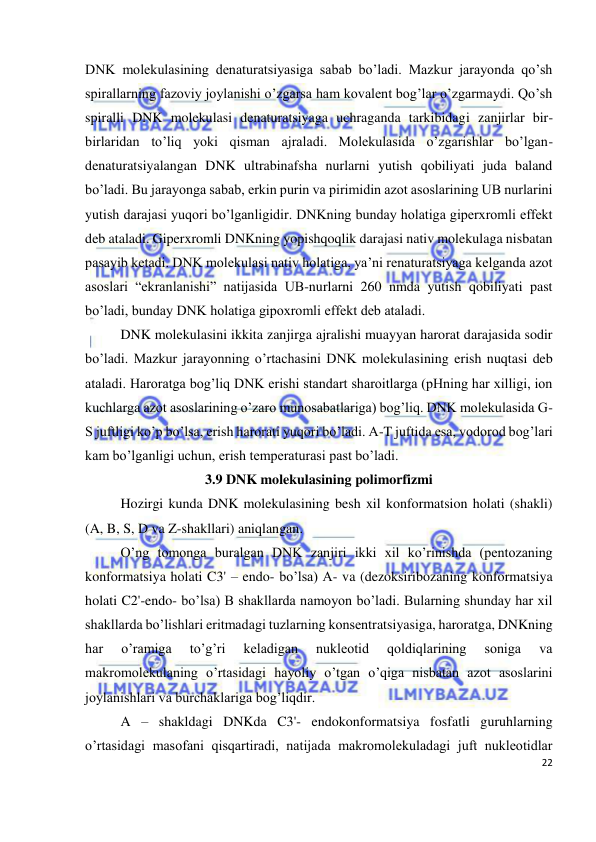  
22 
 
DNK molekulasining denaturatsiyasiga sabab bo’ladi. Mazkur jarayonda qo’sh 
spirallarning fazoviy joylanishi o’zgarsa ham kovalent bog’lar o’zgarmaydi. Qo’sh 
spiralli DNK molekulasi denaturatsiyaga uchraganda tarkibidagi zanjirlar bir-
birlaridan to’liq yoki qisman ajraladi. Molekulasida o’zgarishlar bo’lgan-
denaturatsiyalangan DNK ultrabinafsha nurlarni yutish qobiliyati juda baland 
bo’ladi. Bu jarayonga sabab, erkin purin va pirimidin azot asoslarining UB nurlarini 
yutish darajasi yuqori bo’lganligidir. DNKning bunday holatiga giperxromli effekt 
deb ataladi. Giperxromli DNKning yopishqoqlik darajasi nativ molekulaga nisbatan 
pasayib ketadi. DNK molekulasi nativ holatiga, ya’ni renaturatsiyaga kelganda azot 
asoslari “ekranlanishi” natijasida UB-nurlarni 260 nmda yutish qobiliyati past 
bo’ladi, bunday DNK holatiga gipoxromli effekt deb ataladi. 
 
DNK molekulasini ikkita zanjirga ajralishi muayyan harorat darajasida sodir 
bo’ladi. Mazkur jarayonning o’rtachasini DNK molekulasining erish nuqtasi deb 
ataladi. Haroratga bog’liq DNK erishi standart sharoitlarga (pHning har xilligi, ion 
kuchlarga azot asoslarining o’zaro munosabatlariga) bog’liq. DNK molekulasida G-
S juftligi ko’p bo’lsa, erish harorati yuqori bo’ladi. A-T juftida esa, vodorod bog’lari 
kam bo’lganligi uchun, erish temperaturasi past bo’ladi.  
3.9 DNK molekulasining polimorfizmi 
 
Hozirgi kunda DNK molekulasining besh xil konformatsion holati (shakli) 
(A, B, S, D va Z-shakllari) aniqlangan. 
 
O’ng tomonga buralgan DNK zanjiri ikki xil ko’rinishda (pentozaning 
konformatsiya holati C3' – endo- bo’lsa) A- va (dezoksiribozaning konformatsiya 
holati C2'-endo- bo’lsa) B shakllarda namoyon bo’ladi. Bularning shunday har xil 
shakllarda bo’lishlari eritmadagi tuzlarning konsentratsiyasiga, haroratga, DNKning 
har 
o’ramiga 
to’g’ri 
keladigan 
nukleotid 
qoldiqlarining 
soniga 
va 
makromolekulaning o’rtasidagi hayoliy o’tgan o’qiga nisbatan azot asoslarini 
joylanishlari va burchaklariga bog’liqdir. 
 
A – shakldagi DNKda C3'- endokonformatsiya fosfatli guruhlarning 
o’rtasidagi masofani qisqartiradi, natijada makromolekuladagi juft nukleotidlar 
