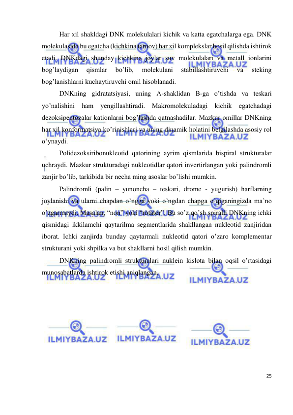  
25 
 
 
Har xil shakldagi DNK molekulalari kichik va katta egatchalarga ega. DNK 
molekulasida bu egatcha (kichkina tarnov) har xil komplekslar hosil qilishda ishtirok 
etadi. DNKdagi shunday kichkina joylar suv molekulalari va metall ionlarini 
bog’laydigan 
qismlar 
bo’lib, 
molekulani 
stabillashtiruvchi 
va 
steking 
bog’lanishlarni kuchaytiruvchi omil hisoblanadi. 
 
DNKning gidratatsiyasi, uning A-shaklidan B-ga o’tishda va teskari 
yo’nalishini ham yengillashtiradi. Makromolekuladagi kichik egatchadagi 
dezoksipentozalar kationlarni bog’lashda qatnashadilar. Mazkur omillar DNKning 
har xil konformatsiya ko’rinishlari va uning dinamik holatini belgilashda asosiy rol 
o’ynaydi. 
 
Polidezoksiribonukleotid qatorining ayrim qismlarida bispiral strukturalar 
uchraydi. Mazkur strukturadagi nukleotidlar qatori invertirlangan yoki palindromli 
zanjir bo’lib, tarkibida bir necha ming asoslar bo’lishi mumkin. 
 
Palindromli (palin – yunoncha – teskari, drome - yugurish) harflarning 
joylanishi va ularni chapdan o’ngga yoki o’ngdan chapga o’qiganingizda ma’no 
o’zgarmaydi. Masalan, “non” yoki “rotator”. Bu so’z qo’sh spiralli DNKning ichki 
qismidagi ikkilamchi qaytarilma segmentlarida shakllangan nukleotid zanjiridan 
iborat. Ichki zanjirda bunday qaytarmali nukleotid qatori o’zaro komplementar 
strukturani yoki shpilka va but shakllarni hosil qilish mumkin. 
 
DNKning palindromli strukturalari nuklein kislota bilan oqsil o’rtasidagi 
munosabatlarda ishtirok etishi aniqlangan.  
