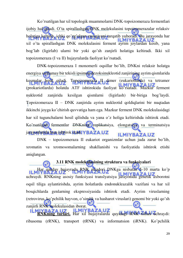  
29 
 
Ko’rsatilgan har xil topologik muammolarni DNK-topoizomeraza fermentlari 
ijobiy hal qiladi. O’ta spirallashgan DNK molekulasini topoizomerazalar relaksiv 
holatiga keltirib, ichki qo’zg’algan energiyani tarqatib yuboradi. Bu jarayonda har 
xil o’ta spirallashgan DNK molekulasini ferment ayrim joylardan kesib, yana 
bog’lab (ligirlab) ularni bir yoki qo’sh zanjirli holatiga keltiradi. Ikki xil 
topoizomeraza (I va II) hujayralarda faoliyat ko’rsatadi. 
DNK-topoizomeraza I monomerli oqsillar bo’lib, DNKni relaksir holatga 
energiya sarflamay bir tekisli ipsimon dezoksinukleotid zanjirining ayrim qismlarida 
kesmalar hosil qiladi. Topoizomeraza II dimer (eukariotlarda) va tetramer 
(prokariotlarda) holatda ATF ishtirokida faoliyat ko’rsatadi. Mazkur ferment 
nukleotid 
zanjirida 
kesilgan 
qismlarni 
(ligirlash) 
bir-biriga 
bog’laydi. 
Topoizomeraza II – DNK zanjirida ayrim nukleotid qoldiqlarini bir nuqtadan 
ikkinchi joyga ko’chirish quvvatiga ham ega. Mazkur ferment DNK molekulasidagi 
har xil tugunchalarni hosil qilishda va yana o’z holiga keltirishda ishtirok etadi. 
Ko’rsatilgan fermentlar DNKning replikatsiya, elongatsiya va terminatsiya 
jarayonlarida ham ishtirok etadi. 
DNK – topoizomeraza II eukariot organizmlar uchun juda zarur bo’lib, 
xromatin va xromosomalarning shakllanishi va faoliyatida ishtirok etishi 
aniqlangan. 
3.11 RNK molekulasining struktura va funksiyalari 
Har qanday hujayrada RNK miqdori DNKga nisbatan 5-10 marta ko’p 
uchraydi. RNKning asosiy funksiyasi translyatsiya jarayonida genetik axborotni 
oqsil tiliga aylantirishda, ayrim holatlarda endonukleazalik vazifani va har xil 
bosqichlarda genlarning ekspressiyasida ishtirok etadi. Ayrim viruslarning 
(retrovirus, ko’pchilik hayvon, o’simlik va hasharot viruslari) genomi bir yoki qo’sh 
zanjirli RNK molekulasidan iborat. 
RNKning turlari. Har xil hujayralarda quyidagi RNK xillari uchraydi: 
ribasoma (rRNK), transport (tRNK) va informatsion (iRNK). Ko’pchilik 
