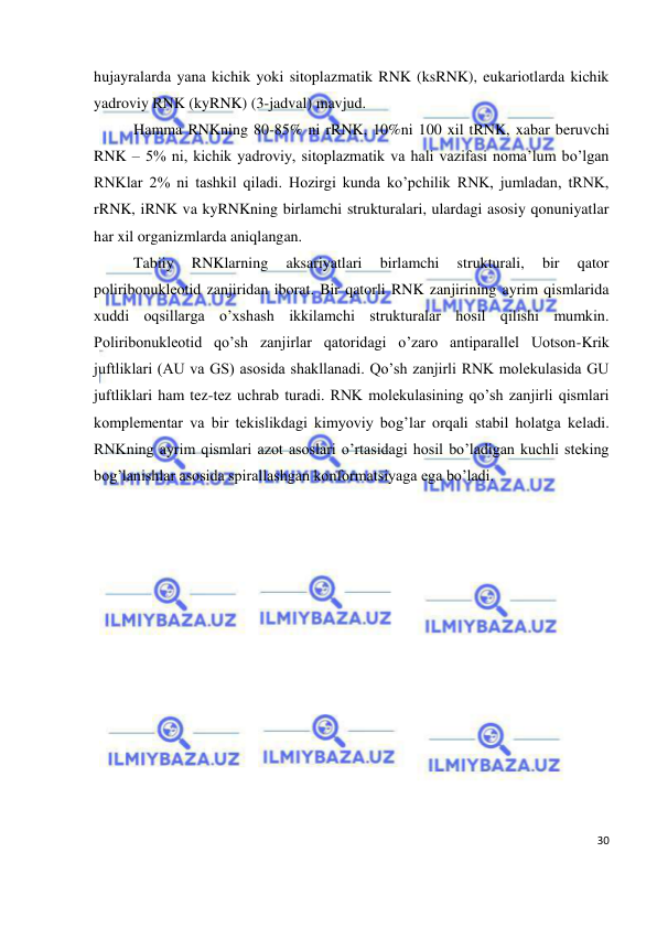 
30 
 
hujayralarda yana kichik yoki sitoplazmatik RNK (ksRNK), eukariotlarda kichik 
yadroviy RNK (kyRNK) (3-jadval) mavjud. 
Hamma RNKning 80-85% ni rRNK, 10%ni 100 xil tRNK, xabar beruvchi 
RNK – 5% ni, kichik yadroviy, sitoplazmatik va hali vazifasi noma’lum bo’lgan 
RNKlar 2% ni tashkil qiladi. Hozirgi kunda ko’pchilik RNK, jumladan, tRNK, 
rRNK, iRNK va kyRNKning birlamchi strukturalari, ulardagi asosiy qonuniyatlar 
har xil organizmlarda aniqlangan. 
Tabiiy 
RNKlarning 
aksariyatlari 
birlamchi 
strukturali, 
bir 
qator 
poliribonukleotid zanjiridan iborat. Bir qatorli RNK zanjirining ayrim qismlarida 
xuddi oqsillarga o’xshash ikkilamchi strukturalar hosil qilishi mumkin. 
Poliribonukleotid qo’sh zanjirlar qatoridagi o’zaro antiparallel Uotson-Krik 
juftliklari (AU va GS) asosida shakllanadi. Qo’sh zanjirli RNK molekulasida GU 
juftliklari ham tez-tez uchrab turadi. RNK molekulasining qo’sh zanjirli qismlari 
komplementar va bir tekislikdagi kimyoviy bog’lar orqali stabil holatga keladi. 
RNKning ayrim qismlari azot asoslari o’rtasidagi hosil bo’ladigan kuchli steking 
bog’lanishlar asosida spirallashgan konformatsiyaga ega bo’ladi.  

