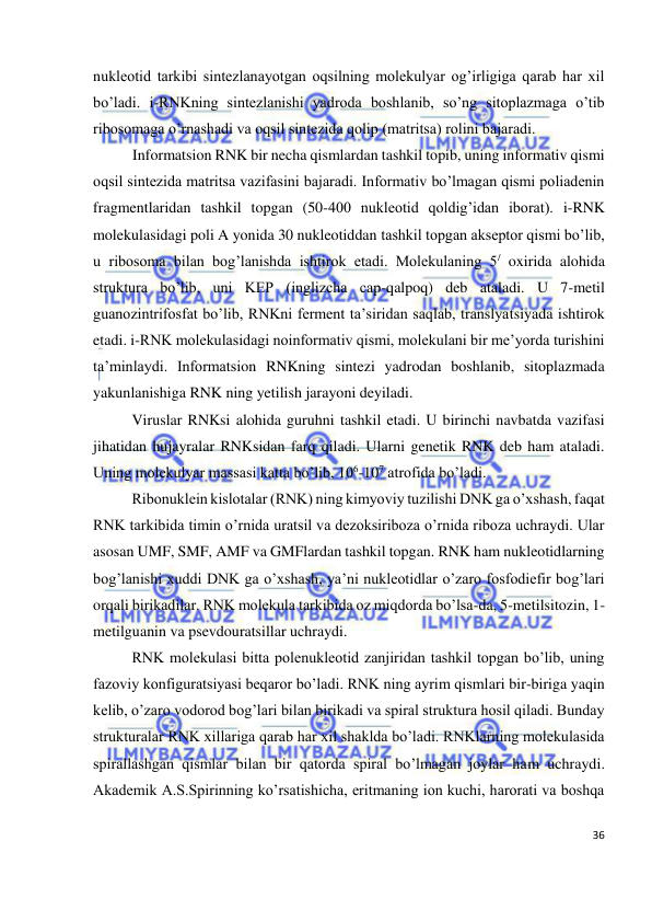  
36 
 
nukleotid tarkibi sintezlanayotgan oqsilning molekulyar og’irligiga qarab har xil 
bo’ladi. i-RNKning sintezlanishi yadroda boshlanib, so’ng sitoplazmaga o’tib 
ribosomaga o’rnashadi va oqsil sintezida qolip (matritsa) rolini bajaradi.  
Informatsion RNK bir necha qismlardan tashkil topib, uning informativ qismi 
oqsil sintezida matritsa vazifasini bajaradi. Informativ bo’lmagan qismi poliadenin 
fragmentlaridan tashkil topgan (50-400 nukleotid qoldig’idan iborat). i-RNK 
molekulasidagi poli A yonida 30 nukleotiddan tashkil topgan akseptor qismi bo’lib, 
u ribosoma bilan bog’lanishda ishtirok etadi. Molekulaning 5/ oxirida alohida 
struktura bo’lib, uni KEP (inglizcha cap-qalpoq) deb ataladi. U 7-metil 
guanozintrifosfat bo’lib, RNKni ferment ta’siridan saqlab, translyatsiyada ishtirok 
etadi. i-RNK molekulasidagi noinformativ qismi, molekulani bir me’yorda turishini 
ta’minlaydi. Informatsion RNKning sintezi yadrodan boshlanib, sitoplazmada 
yakunlanishiga RNK ning yetilish jarayoni deyiladi. 
Viruslar RNKsi alohida guruhni tashkil etadi. U birinchi navbatda vazifasi 
jihatidan hujayralar RNKsidan farq qiladi. Ularni genetik RNK deb ham ataladi. 
Uning molekulyar massasi katta bo’lib, 106-107 atrofida bo’ladi. 
Ribonuklein kislotalar (RNK) ning kimyoviy tuzilishi DNK ga o’xshash, faqat 
RNK tarkibida timin o’rnida uratsil va dezoksiriboza o’rnida riboza uchraydi. Ular 
asosan UMF, SMF, AMF va GMFlardan tashkil topgan. RNK ham nukleotidlarning 
bog’lanishi xuddi DNK ga o’xshash, ya’ni nukleotidlar o’zaro fosfodiefir bog’lari 
orqali birikadilar. RNK molekula tarkibida oz miqdorda bo’lsa-da, 5-metilsitozin, 1-
metilguanin va psevdouratsillar uchraydi. 
RNK molekulasi bitta polenukleotid zanjiridan tashkil topgan bo’lib, uning 
fazoviy konfiguratsiyasi beqaror bo’ladi. RNK ning ayrim qismlari bir-biriga yaqin 
kelib, o’zaro vodorod bog’lari bilan birikadi va spiral struktura hosil qiladi. Bunday 
strukturalar RNK xillariga qarab har xil shaklda bo’ladi. RNKlarning molekulasida 
spirallashgan qismlar bilan bir qatorda spiral bo’lmagan joylar ham uchraydi. 
Akademik A.S.Spirinning ko’rsatishicha, eritmaning ion kuchi, harorati va boshqa 
