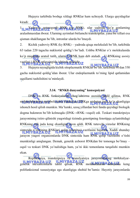 
39 
 
 
Hujayra tarkibida boshqa xildagi RNKlar ham uchraydi. Ularga quyidagilar 
kiradi: 
1. 
Yadroviy geterogenli RNK (yg RNK), ular yadroda ko’p genlarning 
aralashmasidan iborat. Ularning ayrimlari birlamchi transkriptlar, yana bir xillari esa 
qisman shakllangan bo’lib, intronlar ularda bo’lmaydi. 
2. 
Kichik yadroviy RNK (ky RNK) – yadroda qisqa molekulali bo’lib, tarkibida 
63 tadan 220 tagacha nukleotid qoldig’i bo’ladi. Ushbu RNKlar o’z molekulasida 
ko’p miqdorda uratsil tutib, ularni U-RNK ham deb ataladi.   U-RNKning asosiy 
vazifasi i-RNK splaysingida ishtirok etishidir. 
3. 
Hujayra suyuqligida kichik sitoplazmatik RNKlar bo’lib, tarkibida 90 dan 330 
gacha nukleotid qoldig’idan iborat. Ular endoplazmatik to’rning lipid qatlamidan 
oqsillarni tashilishini ta’minlaydi. 
 
3.14. “RNKli dunyoning” konsepsiyasi 
 
DNK va RNK funksiyalarini chog’ishtirma asosida tahlil qilinsa, RNK 
molekulalarining metabolizmida funksiyasi DNKga nisbatan juda ko’p ekanligiga 
ishonch hosil qilish mumkin. Ma’lumki, uzoq yillardan beri fanda quyidagi biologik 
dogma hukmron bo’lib kelmoqda (DNK→RNK→oqsil) edi. Teskari transkripsiya 
jarayonining ixtiro qilinishi yuqoridagi tizimda genotipning fenotipga aylanishidagi 
RNKning roli juda keng ekanligini ayon qildi. RNK tutuvchi viruslar RNKning 
sintezida o’zlarining RNKlari qolip (matritsa) vazifasini bajaradi. Xuddi shunday 
jarayon yuqori organizmlarda DNK sintezida ham RNK qolip vazifasini o’tishi 
mumkinligi aniqlangan. Demak, genetik axborot RNKdan bir tomonga bo’lmay – 
oqsil va teskari DNK yo’nalishiga ham, ya’ni ikki tomonlama tarqalishi mumkin 
ekan. 
Replikatsiya, transkripsiya va translyatsiya jarayonlarining molekulyar-
genetik mexanizmlarni tahlil qilsak, RNK molekulalarini nihoyatda keng 
polifunksional xususiyatga ega ekanligiga shohid bo’lamiz. Hayotiy jarayonlarda 
