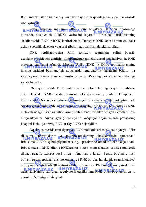  
40 
 
RNK molekulalarining qanday vazifalar bajarishini quyidagi ilmiy dalillar asosida 
isbot qilinadi:  
Uzoq yillardan ma’lumki, RNK irsiy belgilarni DNKdan ribosomaga 
tashishda vositachilik (i-RNK) vazifasini bajaradi. Ribosoma strukturasining 
shakllanishida RNK (r-RNK) ishtirok etadi. Transport RNK lar esa aminokislotalar 
uchun spetsifik akseptor va ularni ribosomaga tashilishida xizmat qiladi. 
DNK 
replikatsiyasida 
RNK 
tomizg’i 
(zatravka) 
rolini 
bajarib, 
dezoksiribonukleotid zanjirini komplementar molekulalarini initsiatsiyasida RNK 
praymer vazifasini o’taydi. Maxsus RNK (RNK I) DNK replikatsiyasining 
initsiatsiyasidagi boshlang’ich nuqtalarida regulyatorlik vazifasini bajarib, bir 
vaqtda yana praymer bilan bog’lanishi natijasida DNKning biosintezini to’xtalishiga 
sababchi bo’ladi. 
RNK qolip sifatda DNK molekulasidagi telomerlarning uzayishida ishtirok 
etadi. Demak, RNK-matritsa ferment telomerazalarning muhim komponenti 
hisoblanadi. RNK molekulalari o’zlarining yetilish-protsessingida faol qatnashadi. 
Sodda organizlarda RNK autosplaysing xususiyatigi ega bo’lib, fermentlarsiz RNK 
molekulasidagi ma’nosiz intronlarni qirqib ma’noli qismlar bo’lgan ekzonlarni bir-
biriga ulaydilar. Autosplaysing xususiyatini yo’qotgan organizmlarda protsessing 
jarayoni kichik yadroviy RNKlar (ky RNK) bajaradilar. 
Oqsil biosintezida (translyatsiya) RNK molekulalari asosiy rol o’ynaydi. Ular 
ribosoma subbirliklarini va poliribosomalarning shakllanishida qatnashadi. 
Ribosoma i-RNKni qabul qilgandan so’ng, u passiv ribosomadan faol holatga o’tadi. 
Ribosomada i-RNK bilan t-RNKlarning o’zaro munosabatlari asosida nukleotid 
tilidagi genetik axborot oqsil tiliga – fenotipga aylanadi. Peptid bog’ining hosil 
bo’lishi (transpeptidlanish) ribosomaning i-RNK bo’ylab harakatida (translokatsiya) 
asosiy omil sifatida r-RNK ishtirok etadi. Informatsion RNKning fazoviy strukturasi 
translyatsiyaning tezligiga, regulyatorli oqsillarning RNK bilan bog’lanishiga va 
ularning faolligiga ta’sir qiladi. 
