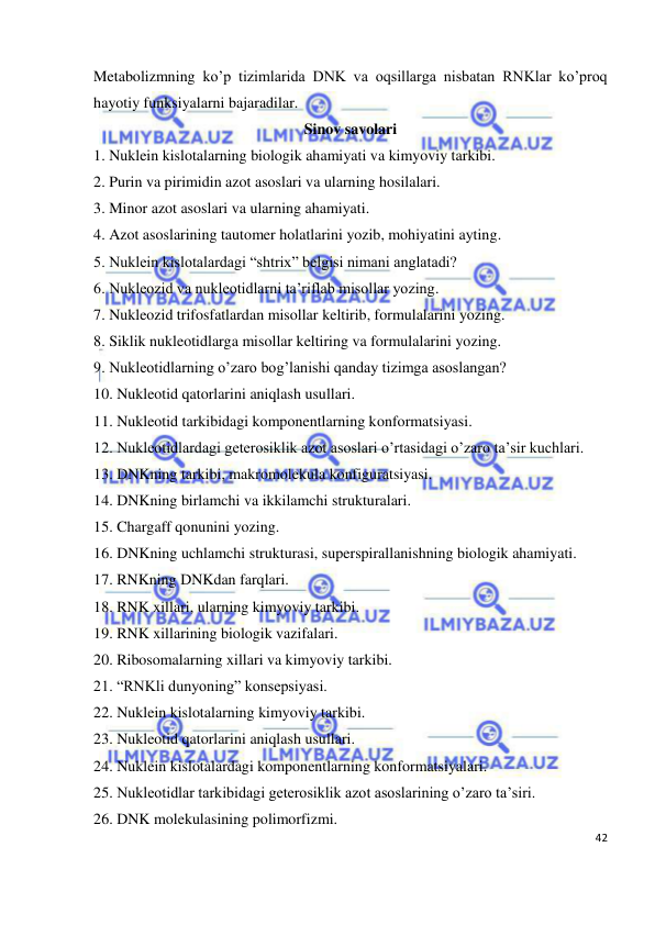  
42 
 
Metabolizmning ko’p tizimlarida DNK va oqsillarga nisbatan RNKlar ko’proq 
hayotiy funksiyalarni bajaradilar. 
Sinov savolari 
1. Nuklein kislotalarning biologik ahamiyati va kimyoviy tarkibi. 
2. Purin va pirimidin azot asoslari va ularning hosilalari. 
3. Minor azot asoslari va ularning ahamiyati. 
4. Azot asoslarining tautomer holatlarini yozib, mohiyatini ayting. 
5. Nuklein kislotalardagi “shtrix” belgisi nimani anglatadi? 
6. Nukleozid va nukleotidlarni ta’riflab misollar yozing. 
7. Nukleozid trifosfatlardan misollar keltirib, formulalarini yozing. 
8. Siklik nukleotidlarga misollar keltiring va formulalarini yozing. 
9. Nukleotidlarning o’zaro bog’lanishi qanday tizimga asoslangan? 
10. Nukleotid qatorlarini aniqlash usullari. 
11. Nukleotid tarkibidagi komponentlarning konformatsiyasi. 
12. Nukleotidlardagi geterosiklik azot asoslari o’rtasidagi o’zaro ta’sir kuchlari. 
13. DNKning tarkibi, makromolekula konfiguratsiyasi. 
14. DNKning birlamchi va ikkilamchi strukturalari. 
15. Chargaff qonunini yozing. 
16. DNKning uchlamchi strukturasi, superspirallanishning biologik ahamiyati. 
17. RNKning DNKdan farqlari. 
18. RNK xillari, ularning kimyoviy tarkibi. 
19. RNK xillarining biologik vazifalari. 
20. Ribosomalarning xillari va kimyoviy tarkibi. 
21. “RNKli dunyoning” konsepsiyasi.  
22. Nuklein kislotalarning kimyoviy tarkibi. 
23. Nukleotid qatorlarini aniqlash usullari. 
24. Nuklein kislotalardagi komponentlarning konformatsiyalari. 
25. Nukleotidlar tarkibidagi geterosiklik azot asoslarining o’zaro ta’siri. 
26. DNK molekulasining polimorfizmi. 
