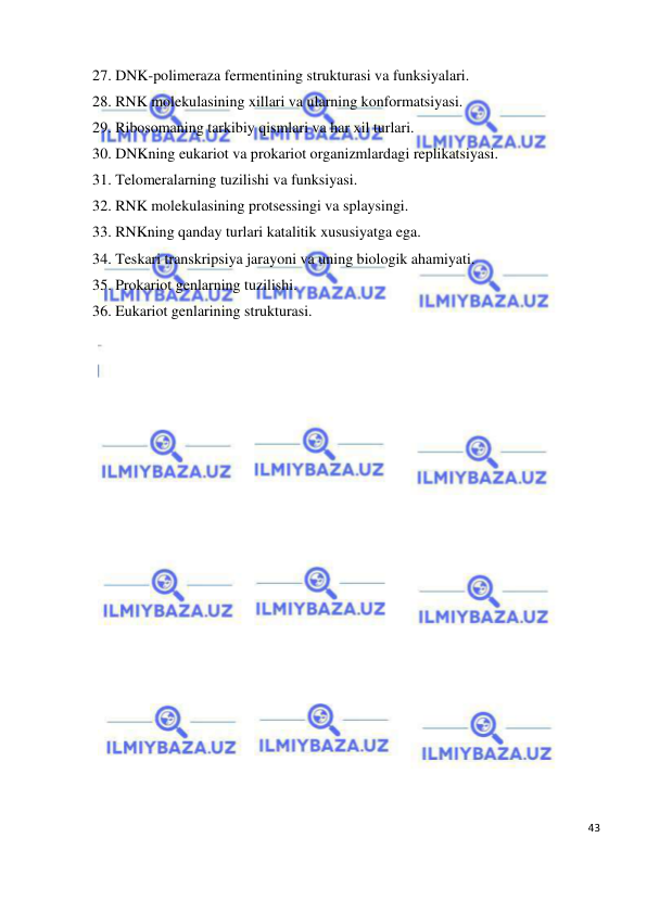  
43 
 
27. DNK-polimeraza fermentining strukturasi va funksiyalari. 
28. RNK molekulasining xillari va ularning konformatsiyasi. 
29. Ribosomaning tarkibiy qismlari va har xil turlari. 
30. DNKning eukariot va prokariot organizmlardagi replikatsiyasi. 
31. Telomeralarning tuzilishi va funksiyasi. 
32. RNK molekulasining protsessingi va splaysingi. 
33. RNKning qanday turlari katalitik xususiyatga ega. 
34. Teskari transkripsiya jarayoni va uning biologik ahamiyati. 
35. Prokariot genlarning tuzilishi. 
36. Eukariot genlarining strukturasi. 
 
