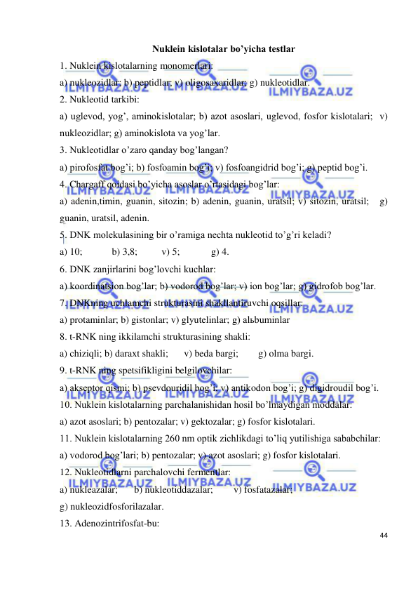  
44 
 
Nuklein kislotalar bo’yicha testlar 
1. Nuklein kislotalarning monomerlari: 
a) nukleozidlar; b) peptidlar; v) oligosaxaridlar; g) nukleotidlar. 
2. Nukleotid tarkibi: 
a) uglevod, yog’, aminokislotalar; b) azot asoslari, uglevod, fosfor kislotalari;  v) 
nukleozidlar; g) aminokislota va yog’lar. 
3. Nukleotidlar o’zaro qanday bog’langan? 
a) pirofosfat bog’i; b) fosfoamin bog’i; v) fosfoangidrid bog’i; g) peptid bog’i. 
4. Chargaff qoidasi bo’yicha asoslar o’rtasidagi bog’lar: 
a) adenin,timin, guanin, sitozin; b) adenin, guanin, uratsil; v) sitozin, uratsil;   g) 
guanin, uratsil, adenin. 
5. DNK molekulasining bir o’ramiga nechta nukleotid to’g’ri keladi? 
a) 10;  
 b) 3,8;  
 v) 5;  
 g) 4. 
6. DNK zanjirlarini bog’lovchi kuchlar: 
a) koordinatsion bog’lar; b) vodorod bog’lar; v) ion bog’lar; g) gidrofob bog’lar. 
7. DNKning uchlamchi strukturasini shakllantiruvchi oqsillar: 
a) protaminlar; b) gistonlar; v) glyutelinlar; g) alьbuminlar 
8. t-RNK ning ikkilamchi strukturasining shakli: 
a) chiziqli; b) daraxt shakli; 
v) beda bargi; 
g) olma bargi. 
9. t-RNK ning spetsifikligini belgilovchilar: 
a) akseptor qismi; b) psevdouridil bog’i; v) antikodon bog’i; g) digidroudil bog’i. 
10. Nuklein kislotalarning parchalanishidan hosil bo’lmaydigan moddalar: 
a) azot asoslari; b) pentozalar; v) gektozalar; g) fosfor kislotalari. 
11. Nuklein kislotalarning 260 nm optik zichlikdagi to’liq yutilishiga sababchilar: 
a) vodorod bog’lari; b) pentozalar; v) azot asoslari; g) fosfor kislotalari. 
12. Nukleotidlarni parchalovchi fermentlar: 
a) nukleazalar; 
b) nukleotiddazalar;  
v) fosfatazalar;         
g) nukleozidfosforilazalar. 
13. Adenozintrifosfat-bu: 
