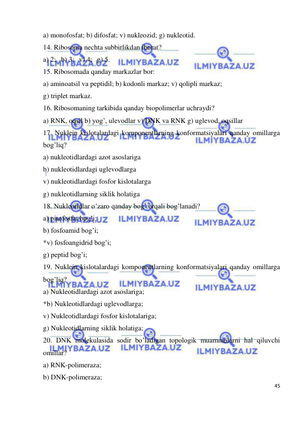  
45 
 
a) monofosfat; b) difosfat; v) nukleozid; g) nukleotid. 
14. Ribosoma nechta subbirlikdan iborat?  
a) 2; b) 3; v) 4; g) 5. 
15. Ribosomada qanday markazlar bor: 
a) aminoatsil va peptidil; b) kodonli markaz; v) qolipli markaz; 
g) triplet markaz. 
16. Ribosomaning tarkibida qanday biopolimerlar uchraydi? 
a) RNK, oqsil b) yog’, ulevodlar v) DNK va RNK g) uglevod, oqsillar 
17. Nuklein kislotalardagi komponentlarning konformatsiyalari qanday omillarga 
bog’liq? 
a) nukleotidlardagi azot asoslariga  
b) nukleotidlardagi uglevodlarga  
v) nukleotidlardagi fosfor kislotalarga  
g) nukleotidlarning siklik holatiga 
18. Nukleotidlar o’zaro qanday bog’ orqali bog’lanadi? 
a) pirofosfat bog’i; 
b) fosfoamid bog’i; 
*v) fosfoangidrid bog’i; 
g) peptid bog’i; 
19. Nuklein kislotalardagi komponentlarning konformatsiyalari qanday omillarga 
bog’liq? 
a) Nukleotidlardagi azot asoslariga; 
*b) Nukleotidlardagi uglevodlarga; 
v) Nukleotidlardagi fosfor kislotalariga; 
g) Nukleotidlarning siklik holatiga; 
20. DNK molekulasida sodir bo’ladigan topologik muammolarni hal qiluvchi 
omillar?  
a) RNK-polimeraza; 
b) DNK-polimeraza; 
