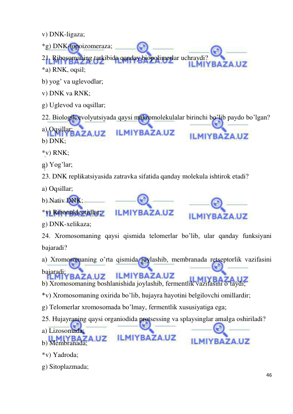  
46 
 
v) DNK-ligaza; 
*g) DNK-topoizomeraza; 
21. Ribosomaning tarkibida qanday biopolimerlar uchraydi? 
*a) RNK, oqsil; 
b) yog’ va uglevodlar; 
v) DNK va RNK; 
g) Uglevod va oqsillar; 
22. Biologik evolyutsiyada qaysi makromolekulalar birinchi bo’lib paydo bo’lgan?  
a) Oqsillar; 
b) DNK; 
*v) RNK; 
g) Yog’lar; 
23. DNK replikatsiyasida zatravka sifatida qanday molekula ishtirok etadi? 
a) Oqsillar; 
b) Nativ DNK; 
*v) Ribonukleotidlar; 
g) DNK-xelikaza; 
24. Xromosomaning qaysi qismida telomerlar bo’lib, ular qanday funksiyani 
bajaradi? 
a) Xromosomaning o’rta qismida joylashib, membranada retseptorlik vazifasini 
bajaradi; 
b) Xromosomaning boshlanishida joylashib, fermentlik vazifasini o’taydi; 
*v) Xromosomaning oxirida bo’lib, hujayra hayotini belgilovchi omillardir; 
g) Telomerlar xromosomada bo’lmay, fermentlik xususiyatiga ega; 
25. Hujayraning qaysi organiodida protsessing va splaysinglar amalga oshiriladi? 
a) Lizosomada; 
b) Membranada; 
*v) Yadroda; 
g) Sitoplazmada; 
