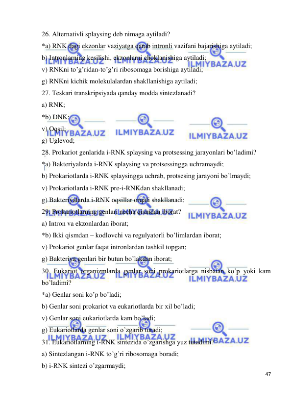  
47 
 
26. Alternativli splaysing deb nimaga aytiladi?  
*a) RNK dagi ekzonlar vaziyatga qarab intronli vazifani bajarishiga aytiladi; 
b) Intronlarning kesilishi, ekzonlarni choklanishiga aytiladi; 
v) RNKni to’g’ridan-to’g’ri ribosomaga borishiga aytiladi; 
g) RNKni kichik molekulalardan shakllanishiga aytiladi; 
27. Teskari transkripsiyada qanday modda sintezlanadi? 
a) RNK; 
*b) DNK; 
v) Oqsil; 
g) Uglevod; 
28. Prokariot genlarida i-RNK splaysing va protsessing jarayonlari bo’ladimi? 
*a) Bakteriyalarda i-RNK splaysing va protsessingga uchramaydi; 
b) Prokariotlarda i-RNK splaysingga uchrab, protsesing jarayoni bo’lmaydi; 
v) Prokariotlarda i-RNK pre-i-RNKdan shakllanadi; 
g) Bakteriyalarda i-RNK oqsillar orqali shakllanadi; 
29. Prokariotlarning genlari necha qismdan iborat? 
a) Intron va ekzonlardan iborat; 
*b) Ikki qismdan – kodlovchi va regulyatorli bo’limlardan iborat; 
v) Prokariot genlar faqat intronlardan tashkil topgan; 
g) Bakteriya genlari bir butun bo’lakdan iborat; 
30. Eukariot organizmlarda genlar soni prokariotlarga nisbatan ko’p yoki kam 
bo’ladimi? 
*a) Genlar soni ko’p bo’ladi; 
b) Genlar soni prokariot va eukariotlarda bir xil bo’ladi; 
v) Genlar soni eukariotlarda kam bo’ladi; 
g) Eukariotlarda genlar soni o’zgarib turadi; 
31. Eukariotlarning i-RNK sintezida o’zgarishga yuz tutadimi? 
a) Sintezlangan i-RNK to’g’ri ribosomaga boradi; 
b) i-RNK sintezi o’zgarmaydi; 
