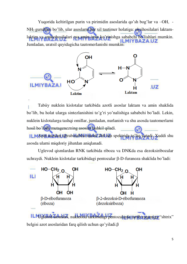  
5 
 
Yuqorida keltirilgan purin va pirimidin asoslarida qo’sh bog’lar va –OH,  -
NH2 guruhlari bo’lib, ular asoslarni har xil tautimer holatiga: oksihosilalari laktam-
laktim va aminohosilalari esa amin-imin ko’rinishga sababchi bo’lishlari mumkin. 
Jumladan, uratsil quyidagicha tautomerlanishi mumkin: 
 
Tabiiy nuklein kislotalar tarkibida azotli asoslar laktam va amin shaklida 
bo’lib, bu holat ularga sintezlanishini to’g’ri yo’nalishiga sababchi bo’ladi. Lekin, 
nuklein kislotalarga tashqi omillar, jumladan, nurlanish va shu asosda tautomerlarni 
hosil bo’lishi mutagenezning asosini tashkil qiladi. 
Azot asoslari ultrabinafsha nurini 260 nm spektrida to’liq yutadi. Xuddi shu 
asosda ularni miqdoriy jihatdan aniqlanadi. 
Uglevod qismlardan RNK tarkibida riboza va DNKda esa dezoksiribozalar 
uchraydi. Nuklein kislotalar tarkibidagi pentozalar -D-furanoza shaklida bo’ladi: 
 
Uglerod atomlari, nukleotid tarkibidagi pentozalarda tartib raqamiga “shtrix” 
belgisi azot asoslaridan farq qilish uchun qo’yiladi.β 
