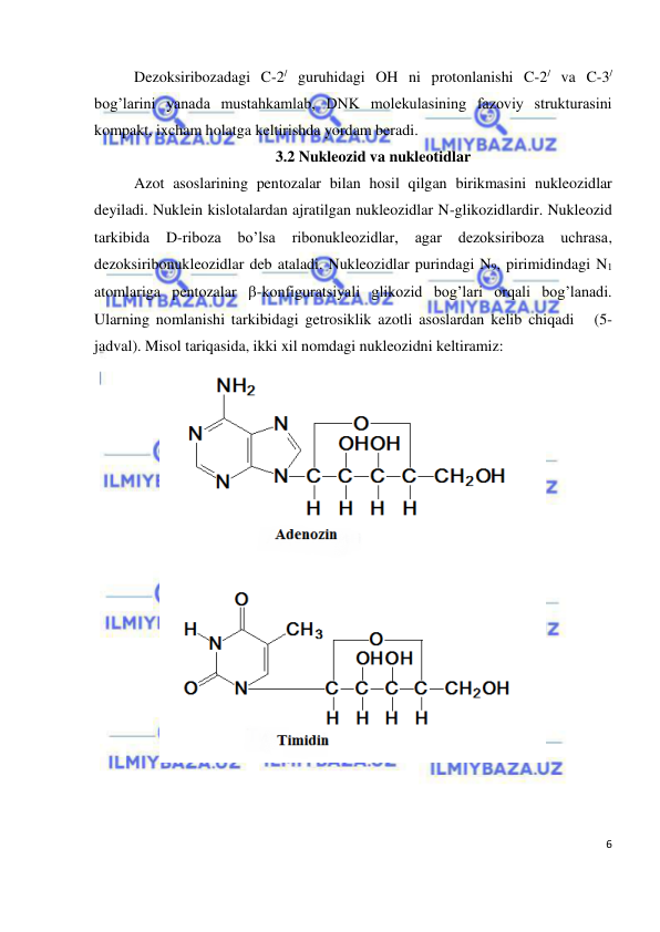  
6 
 
Dezoksiribozadagi C-2/ guruhidagi OH ni protonlanishi C-2/ va C-3/ 
bog’larini yanada mustahkamlab, DNK molekulasining fazoviy strukturasini 
kompakt, ixcham holatga keltirishda yordam beradi. 
3.2 Nukleozid va nukleotidlar 
Azot asoslarining pentozalar bilan hosil qilgan birikmasini nukleozidlar 
deyiladi. Nuklein kislotalardan ajratilgan nukleozidlar N-glikozidlardir. Nukleozid 
tarkibida 
D-riboza 
bo’lsa 
ribonukleozidlar, 
agar 
dezoksiriboza 
uchrasa, 
dezoksiribonukleozidlar deb ataladi. Nukleozidlar purindagi N9, pirimidindagi N1 
atomlariga pentozalar -konfiguratsiyali glikozid bog’lari orqali bog’lanadi. 
Ularning nomlanishi tarkibidagi getrosiklik azotli asoslardan kelib chiqadi   (5-
jadval). Misol tariqasida, ikki xil nomdagi nukleozidni keltiramiz: 
 
 
