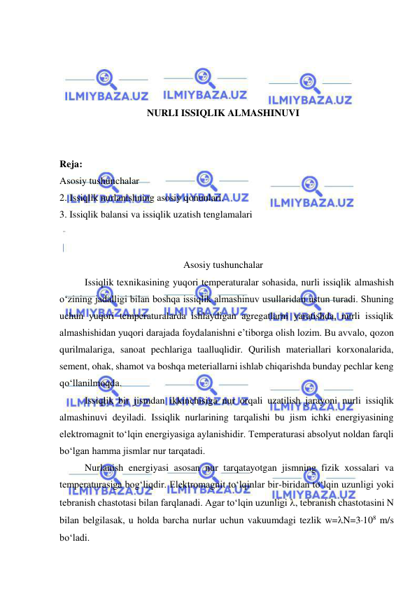  
 
 
 
 
 
NURLI ISSIQLIK ALMASHINUVI 
 
 
Reja: 
Asosiy tushunchalar 
2. Issiqlik nurlanishning asosiy qonunlari. 
3. Issiqlik balansi va issiqlik uzatish tenglamalari 
 
 
Asosiy tushunchalar 
Issiqlik texnikasining yuqori temperaturalar sohasida, nurli issiqlik almashish 
o‘zining jadalligi bilan boshqa issiqlik almashinuv usullaridan ustun turadi. Shuning 
uchun yuqori temperaturalarda ishlaydigan agregatlarni yaratishda, nurli issiqlik 
almashishidan yuqori darajada foydalanishni e’tiborga olish lozim. Bu avvalo, qozon 
qurilmalariga, sanoat pechlariga taalluqlidir. Qurilish materiallari korxonalarida, 
sement, ohak, shamot va boshqa meteriallarni ishlab chiqarishda bunday pechlar keng 
qo‘llanilmoqda.   
Issiqlik bir jismdan ikkinchisiga nur orqali uzatilish jarayoni nurli issiqlik 
almashinuvi deyiladi. Issiqlik nurlarining tarqalishi bu jism ichki energiyasining 
elektromagnit to‘lqin energiyasiga aylanishidir. Temperaturasi absolyut noldan farqli 
bo‘lgan hamma jismlar nur tarqatadi. 
Nurlanish energiyasi asosan nur tarqatayotgan jismning fizik xossalari va 
temperaturasiga bog‘liqdir. Elektromagnit to‘lqinlar bir-biridan to‘lqin uzunligi yoki 
tebranish chastotasi bilan farqlanadi. Agar to‘lqin uzunligi , tebranish chastotasini N 
bilan belgilasak, u holda barcha nurlar uchun vakuumdagi tezlik w=N=3108 m/s 
bo‘ladi.  
