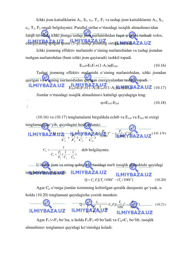  
 
Ichki jism kattaliklarini A1, S1, 1, T1, F1 va tashqi jism kattaliklarini A2, S2, 
2, T2, F2 orqali belgilaymiz. Parallel sirtlar o‘rtasidagi issiqlik almashinuvidan 
farqli ravishda ichki jismga tashqi jism nurlanishidan faqat  qismi tushadi xolos, 
energiyaning qolgan qismi (1-) tashqi jismning sirtiga tushadi. 
Ichki jismning effektiv nurlanishi o‘zining nurlanishidan va tashqi jismdan 
tushgan nurlanishdan (buni ichki jism qaytaradi) tashkil topadi. 
E1ef=E1F1+(1-A1)E2ef,  
 
 
(10.16) 
Tashqi jismning effektiv nurlanishi o‘zining nurlanishidan, ichki jismdan 
qaytgan va o‘zining nurlanishidan qaytgan energiyalardan tashkil topadi. 
E2ef=E2F2+(1-A2)E1ef+(1-A2)(1-)E2ef  
 
(10.17) 
Jismlar o‘rtasidagi issiqlik almashinuvi kattaligi quyidagiga teng: 
=E1ef-E2ef  
 
 
(10.18) 
 
(10.16) va (10.17) tenglamalarni birgalikda echib va E1ef va E2ef ni oxirgi 
tenglamaga qo‘yib, quyidagini hosil qilamiz: 
     (10.19)
  
(100) ]
100)
[(
1 )
( 1
1
1
Q
1
4
2
4
1
0
2
2
1
1
F
T
T
C
C
F
F
C




 
      
1 )
1
(
1
0
2
2
1
1
C
C
F
F
C
Ck



    deb belgilaymiz. 
U holda jism va uning qobig‘i o‘rtasidagi nurli issiqlik almashishi quyidagi 
tenglamadan aniqlanadi: 
(10.20)
/100) ]        
(
/100)
[(
Q
4
2
4
1
1
T
T
Ck F


 
Agar Ck o‘rniga jismlar tizimining keltirilgan qoralik darajasini qo‘ysak, u 
holda (10.20) tenglamani quyidagicha yozish mumkin:  
(10.21)
(100) ]    
100)
[(
)1
( 1
1
1
Q
4
2
4
1
1
0
2
2
1
1
T
T
F
C
F
F






 
Agar F1<<F2 bo‘lsa, u holda F1/F2 0 bo‘ladi va Ck=C1 bo‘lib, issiqlik 
almashinuv tenglamasi quyidagi ko‘rinishga keladi: 
