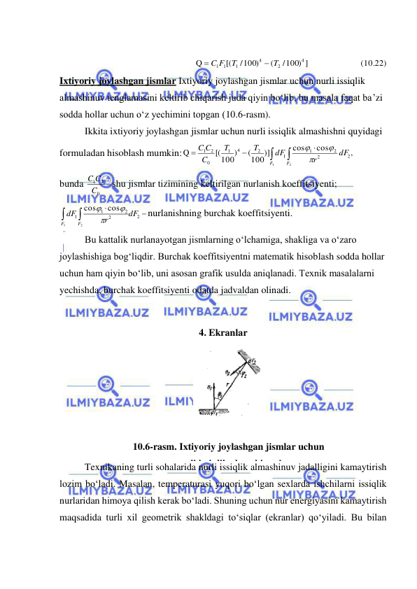  
 
 
  (10.22)
/100) ]       
(
/100)
[(
Q
4
2
4
1
1 1
T
T
C F


 
Ixtiyoriy joylashgan jismlar Ixtiyoriy joylashgan jismlar uchun nurli issiqlik 
almashinuv tenglamasini keltirib chiqarish juda qiyin bo‘lib, bu masala faqat ba’zi 
sodda hollar uchun o‘z yechimini topgan (10.6-rasm).  
Ikkita ixtiyoriy joylashgan jismlar uchun nurli issiqlik almashishni quyidagi 
formuladan hisoblash mumkin:





2
1
,
cos
cos
(100)]
[(100)
Q
2
2
2
1
1
2
4
1
0
2
1
F
F
dF
r
dF
T
T
C
C
C



 
bunda 

0
1 2
C
C C
shu jismlar tizimining keltirilgan nurlanish koeffitsiyenti; 




2
2
2
1
1
2
1
cos
cos
dF
r
dF
F
F



nurlanishning burchak koeffitsiyenti.  
Bu kattalik nurlanayotgan jismlarning o‘lchamiga, shakliga va o‘zaro 
joylashishiga bog‘liqdir. Burchak koeffitsiyentni matematik hisoblash sodda hollar 
uchun ham qiyin bo‘lib, uni asosan grafik usulda aniqlanadi. Texnik masalalarni 
yechishda, burchak koeffitsiyenti odatda jadvaldan olinadi. 
 
4. Ekranlar 
Texnikaning turli sohalarida nurli issiqlik almashinuv jadalligini kamaytirish 
lozim bo‘ladi. Masalan, temperaturasi yuqori bo‘lgan sexlarda ishchilarni issiqlik 
nurlaridan himoya qilish kerak bo‘ladi. Shuning uchun nur energiyasini kamaytirish 
maqsadida turli xil geometrik shakldagi to‘siqlar (ekranlar) qo‘yiladi. Bu bilan 
 
 
10.6-rasm. Ixtiyoriy joylashgan jismlar uchun 
nurli issiqlik almashinuvi 
 
