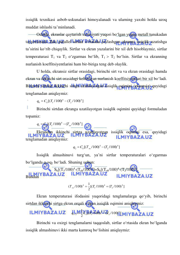  
 
issiqlik texnikasi asbob-uskunalari himoyalanadi va ularning yaxshi holda uzoq 
muddat ishlashi ta’minlanadi. 
Odatda, ekranlar qaytarish xususiyati yuqori bo‘lgan yupqa metall tunukadan 
tayyorlanadi. Ikki parallel sirtlar o‘rtasida joylashgan ekranni issiqlik uzatishga 
ta’sirini ko‘rib chiqaylik. Sirtlar va ekran yuzalarini bir xil deb hisoblaymiz, sirtlar 
temperaturasi T1 va T2 o‘zgarmas bo‘lib, T1  T2 bo‘lsin. Sirtlar va ekranning 
nurlanish koeffitsiyentlarini ham bir-biriga teng deb olaylik. 
U holda, ekransiz sirtlar orasidagi, birinchi sirt va va ekran orasidagi hamda 
ekran va ikkinchi sirt orasidagi keltirilgan nurlanish koeffitsiyentlari bir xil bo‘ladi. 
Birinchi sirtdan ikkinchi sirtga uzatilayotgan issiqlik oqimini (ekransiz) quyidagi 
tenglamadan aniqlaymiz: 
          
/100) ]
(
/100)
[(
4
2
4
1
0
T
T
C
q
k


 
Birinchi sirtdan ekranga uzatilayotgan issiqlik oqimini quyidagi formuladan 
topamiz: 
          
/100) ]
(
/100)
[(
4
4
1
1
эк
k
T
T
C
q


 
Ekrandan ikkinchi sirtga uzatilayotgan issiqlik oqimini esa, quyidagi 
tenglamadan aniqlaymiz: 
/100) ]
(
/100)
[(
4
2
4
2
T
Т
C
q
эк
k


 
Issiqlik almashinuvi turg‘un, ya’ni sirtlar temperaturalari o‘zgarmas 
bo‘lganda q1=q2 bo‘ladi. Shuning uchun: 
Sk[(T1/100)4-(Tek/100)4]=Sk[(Tek/100)4-(T2/100)4], 
Bundan  
/100) ]
(
/100)
2[(
1
/100)
(
4
2
4
1
4
T
T
Т эк


 
Ekran temperaturasi ifodasini yuqoridagi tenglamalarga qo‘yib, birinchi 
sirtdan ikkinchi sirtga ekran orqali o‘tgan issiqlik oqimini aniqlaymiz: 
/100) ]
(
/100)
[(
2
1
4
2
4
1
1 2
T
T
C
q
k

 
 
Birinchi va oxirgi tenglamalarni taqqoslab, sirtlar o‘rtasida ekran bo‘lganda 
issiqlik almashinuvi ikki marta kamroq bo‘lishini aniqlaymiz: 
