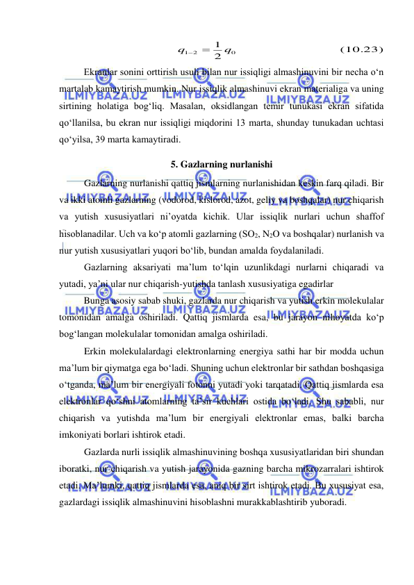  
 
  (10.23)
  
2
1
0
1 2
q
q


 
Ekranlar sonini orttirish usuli bilan nur issiqligi almashinuvini bir necha o‘n 
martalab kamaytirish mumkin. Nur issiqlik almashinuvi ekran materialiga va uning 
sirtining holatiga bog‘liq. Masalan, oksidlangan temir tunukasi ekran sifatida 
qo‘llanilsa, bu ekran nur issiqligi miqdorini 13 marta, shunday tunukadan uchtasi 
qo‘yilsa, 39 marta kamaytiradi. 
5. Gazlarning nurlanishi 
Gazlarning nurlanishi qattiq jismlarning nurlanishidan keskin farq qiladi. Bir 
va ikki atomli gazlarning (vodorod, kislorod, azot, geliy va boshqalar) nur chiqarish 
va yutish xususiyatlari ni’oyatda kichik. Ular issiqlik nurlari uchun shaffof 
hisoblanadilar. Uch va ko‘p atomli gazlarning (SO2, N2O va boshqalar) nurlanish va 
nur yutish xususiyatlari yuqori bo‘lib, bundan amalda foydalaniladi. 
Gazlarning aksariyati ma’lum to‘lqin uzunlikdagi nurlarni chiqaradi va 
yutadi, ya’ni ular nur chiqarish-yutishda tanlash xususiyatiga egadirlar  
Bunga asosiy sabab shuki, gazlarda nur chiqarish va yutish erkin molekulalar 
tomonidan amalga oshiriladi. Qattiq jismlarda esa, bu jarayon nihoyatda ko‘p 
bog‘langan molekulalar tomonidan amalga oshiriladi. 
Erkin molekulalardagi elektronlarning energiya sathi har bir modda uchun 
ma’lum bir qiymatga ega bo‘ladi. Shuning uchun elektronlar bir sathdan boshqasiga 
o‘tganda, ma’lum bir energiyali fotonni yutadi yoki tarqatadi. Qattiq jismlarda esa 
elektronlar qo‘shni atomlarning ta’sir kuchlari ostida bo‘ladi. Shu sababli, nur 
chiqarish va yutishda ma’lum bir energiyali elektronlar emas, balki barcha 
imkoniyati borlari ishtirok etadi. 
Gazlarda nurli issiqlik almashinuvining boshqa xususiyatlaridan biri shundan 
iboratki, nur chiqarish va yutish jarayonida gazning barcha mikrozarralari ishtirok 
etadi. Ma’lumki, qattiq jismlarda esa, aniq bir sirt ishtirok etadi. Bu xususiyat esa, 
gazlardagi issiqlik almashinuvini hisoblashni murakkablashtirib yuboradi.  
