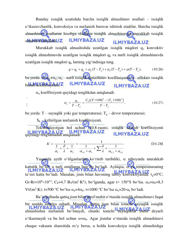  
 
Bunday issiqlik uzatishda barcha issiqlik almashinuv usullari – issiqlik 
o‘tkazuvchanlik, konveksiya va nurlanish baravar ishtirok etadilar. Barcha issiqlik 
almashinuv usullarini hisobga oladigan issiqlik almashinuvga murakkab issiqlik 
almashish deyiladi. 
Murakkab issiqlik almashishda uzatilgan issiqlik miqdori q1 konvektiv 
issiqlik almashinuvda uzatilgan issiqlik miqdori qk va nurli issiqlik almashinuvda 
uzatilgan issiqlik miqdori qn larning yig‘indisiga teng. 
       (10.26)
),
(
)
(
)
(
g
g
н
g
k
н
k
T
T
T
T
T
T
q
q
q











 
bu yerda: =k+n; n – nurli issiqlik almashinuv koeffitsiyenti;  - effektiv issiqlik 
berish koeffitsiyenti; 
n koeffitsiyent quyidagi tenglikdan aniqlanadi: 
                   (10.27)
,]       
/100)
(
/100)
[(
4
4
g
g
k
g
н
н
T
T
T
T
C
T
T
q




 
 
bu yerda: T – suyuqlik yoki gaz temperaturasi; Tg – devor temperaturasi; 
 Sk – keltirilgan nurlanish koeffitsiyenti. 
Tekshirilayotgan hol uchun (10.8-rasm), issiqlik uzatish koeffitsiyenti 
quyidagi tenglamadan aniqlanadi: 

                         10.28
1
1
1
1
1
1
2
2
1
1
2
1









н
k
к
К










 
Yuqorida aytib o‘tilganlardan ko‘rinib turibdiki,  nihoyatda murakkab 
kattalik bo‘lib, u turli omillarga bog‘liq bo‘ladi. Ayniqsa,  ga temperaturaning 
ta’siri katta bo‘ladi. Masalan, jism bilan havoning tabiiy konveksiyasida: tg=0C; 
GrRr=1081012; Ck=4,7 BT/(m2K4); bo‘lganda, agar t= 150S bo‘lsa. n=k=8,3 
Vt/(m2K); t=500 C bo‘lsa n4k; t=1000 C bo‘lsa n20k bo‘ladi. 
Ba’zi hollarda qattiq jism bilan atrof muhit o‘rtasida issiqlik almashinuvi faqat 
bir usulda amalga oshadi. Masalan, qattiq jism bilan tomchi suyuqlik issiqlik 
almashishsa nurlanish bo‘lmaydi, chunki tomchi suyuqliklar nurni deyarli 
o‘tkazmaydi va bu hol uchun k. Agar jismlar o‘rtasida issiqlik almashinuvi 
chuqur vakuum sharoitida ro‘y bersa, u holda konveksiya issiqlik almashishga 
